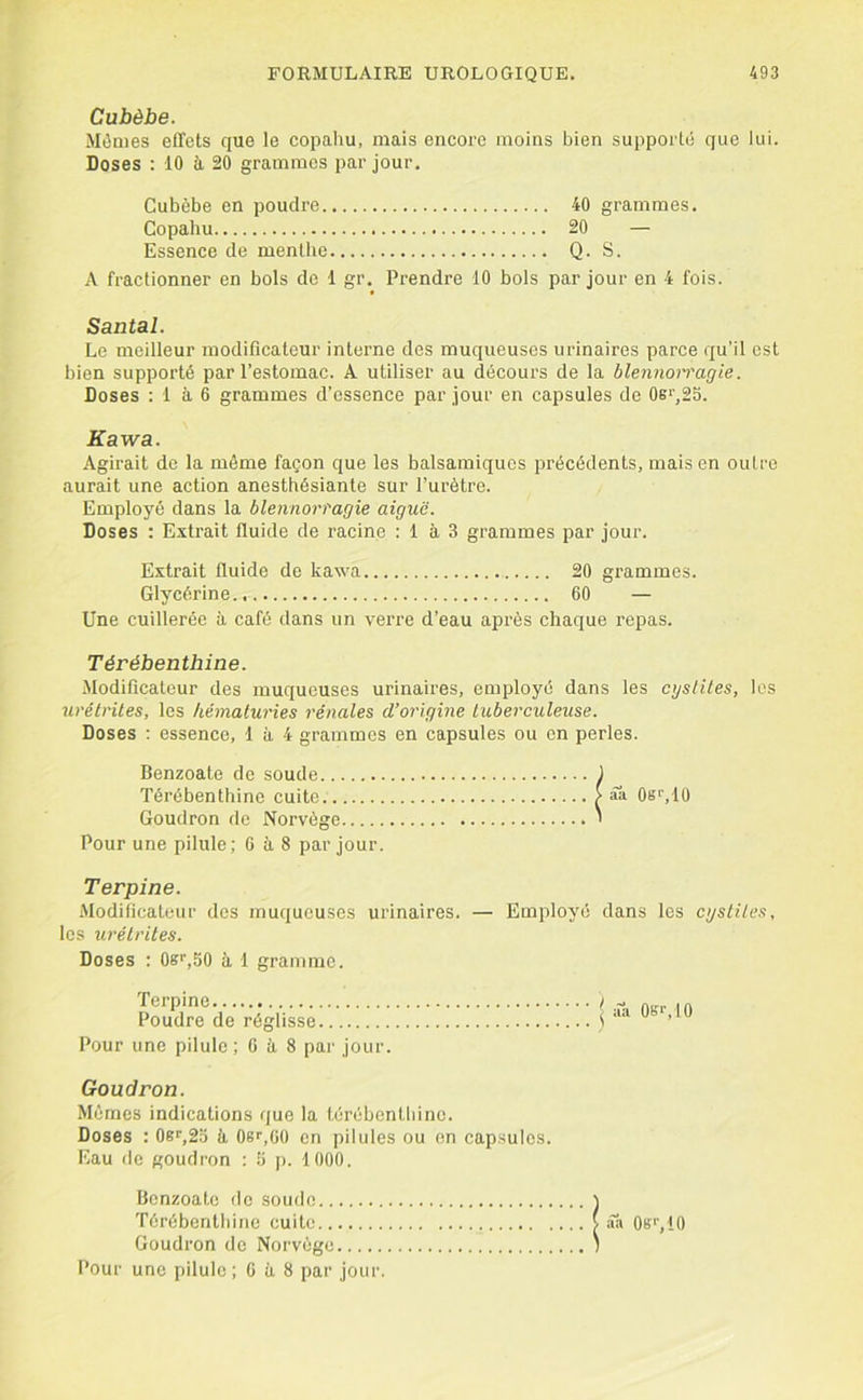 Cubèhe. Mêmes effets que le copaliu, mais encore moins bien supporté que lui. Doses : 10 à 20 grammes par jour. Cubèbe en poudre 40 grammes. Copahu 20 — Essence de menthe Q. S. A fractionner en bols de 1 gr. Prendre 10 bols par jour en 4 fois. Santal. Le meilleur modificateur interne des muqueuses urinaires parce qu’il est bien supporté par l’estomac. A utiliser au décours de la blennoi'vagie. Doses : 1 à 6 grammes d’essence par jour en capsules de 0sr^25. Kawa. Agirait de la même façon que les balsamiques précédents, mais en oulre aurait une action anesthésiante sur l’urètre. Employé dans la blennorragie aiguë. Doses : Extrait fluide de racine : 1 à 3 grammes par jour. Extrait fluide de kawa 20 grammes. Glycérine 60 — Une cuillerée à café dans un verre d’eau après chaque repas. Térébenthine. Modificateur des muqueuses urinaires, employé dans les cysliles, les urétrites, les hématuries rénales d’origine tuberculeuse. Doses ; essence, 1 à 4 grammes en capsules ou on perles. Benzoate de soude Térébenthine cuite Goudron de Norvège Pour une pilule; 6 à 8 par jour aa OsLlÛ Terpine. Modificateur des muqueuses urinaires. — Employé dans les cystites, les urétrites. Doses : 0s‘’,50 à 1 gramme. Terpine Poudre de réglisse Pour une pilule ; 6 à 8 par jour. Goudron. Mêmes indications que la lérébentbine. Doses : 08^,23 à Os^.CO en pilules ou on capsules. Eau de goudron : 3 j). 1000. Benzoate de soude ) Térébenthine cuite v .Ta Ob'VIO Goudron de Norvège 1 Pour une pilule ; G à 8 par jour.