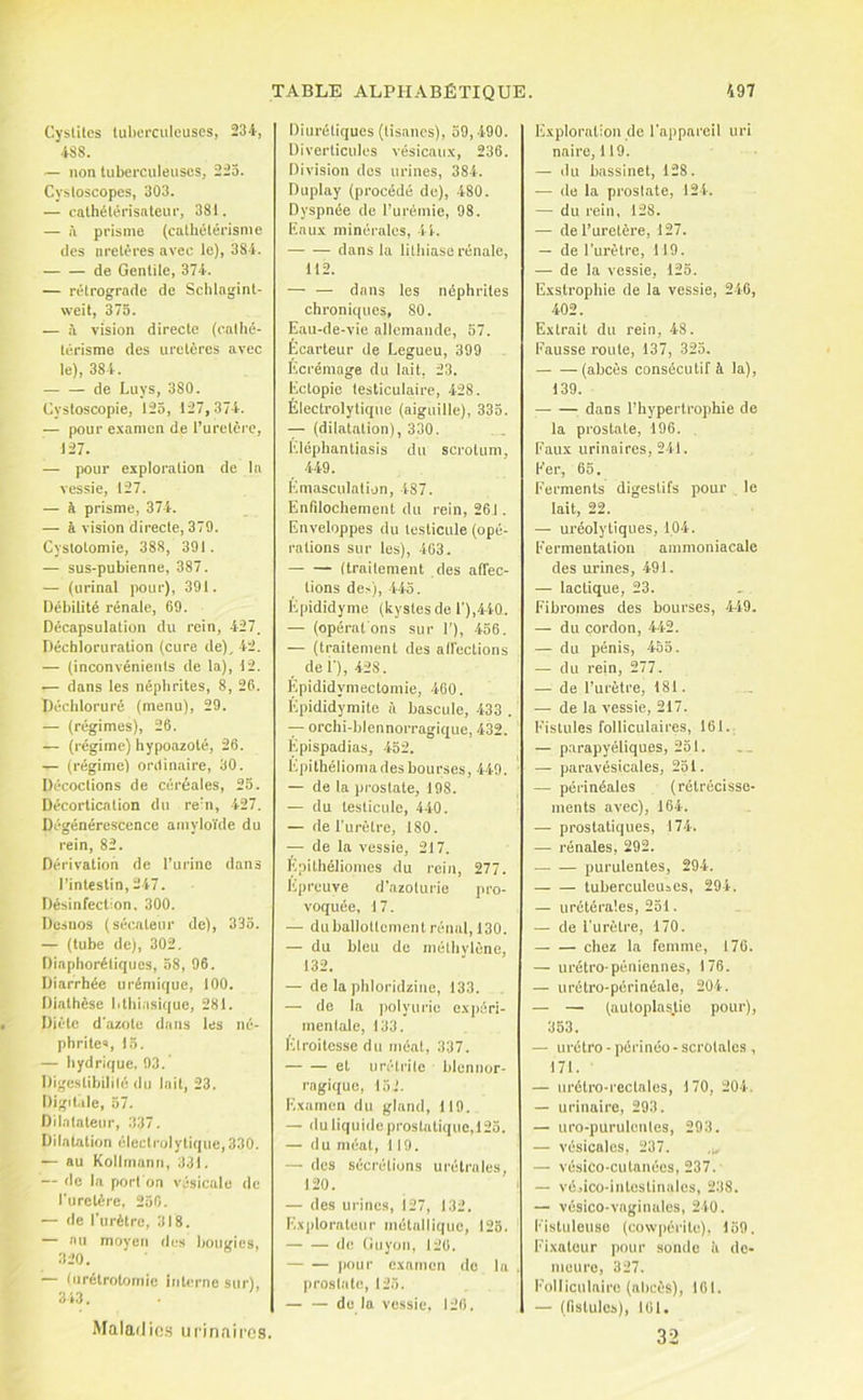 Cystites tubeeciileuses, 234, 4SS. — non tuberculeuses, 225. Cystoscopes, 303. — eathétérisnteur, 381. — i\ prisme (cathétérisme (les uretères avec le), 384. de Gentile, 374. — rétrograde de Schlngint- weit, 375. — i\ vision directe (ealhé- térisme des uretères avec le), 384. de Luys, 380. CystoBcopie, 125, 127,374. — pour e.xamcn de l’urelèi-e, 127. — pour exploration de la vessie, 127. — à prisme, 374. — à vision directe, 379. Cystotomie, 388, 391. — sus-pubienne, 387. — (urinai pour), 391. Débilité rénale, 69. Décapsulation du rein, 427. Déchloruration (cure de), 42. — (inconvénients de la), 12. — dans les néphrites, 8, 26. Déchloruré (menu), 29. — (régimes), 26. — (régime) hypoazoté, 26. — (régime) ordinaire, 30. Décodions de céréales, 25. Décortication du rebi, 427. Dégénérescence amyloïde du rein, 82. Dérivation de l’urine dans l’intestin, 247. Désinfection. 300. Desnos (sécateur de), 335. — (tube de), 302. Diaphorétiques, 58, 96. Diarrhée urémique, 100. Diathèse lithiasique, 281. Diète d'azote dans les né- phrile», 13. — hydrique. 93. Digeslibililé du lait, 23. Digil.ile, 57. Dilatateur, 337. Dilatation éleclrolytique,330. — au Kollmann, 331. — de la port on vésicale de l'urelére. 250. — de rurètre, 318. — au moyen des bougies, 320. — (urétrotomie interne sur), 343. Maladio.s urinaires. Diurétiques (tisanes), 59, -490. Diverticules vésicau.x, 236. Division dos urines, 384. Duplay (procédé de), 480. Dyspnée de l’urémie, 98. Eau.v minérales, 44. — — dans la lithiase rénale, 112. — — dans les néphrites chroniques, 80. Eau-de-vie allemande, 57. Ecarteur de Legueu, 399 Écrémage du lait, 23. Eclopie testiculaire, 428. Électrolytique (aiguille), 335. (dilatation), 330. l'.léphantiasis du scrotum, 449. Emasculation, 487. Enfilochement du rein, 261. Enveloppes du testicule (opé- rations sur les), 403. (traitement des affec- tions de.'), 445. Epididyme (kystes de r),440. — (opératons sur I’), 456. — (traitement des alfections del'), 428. Epididymectomie, -lOO. Épididymite à bascule, 433 . — orchi-blennorragic[ue, 432. Epispadias, 452. Kpithélioma des bourses, 449. — de la prostate, 198. — du testicule, 440. — de Turèlre, 180. -y- de la vessie, 217. Epithéliomes du rein, 277. Epreuve d’azoturie pro- voquée, 17. — duballotlernenl rénal, 130. — du bleu de méthylène, 132. — de la phloridzine, 133. — de la i)olyuric o.xpéri- menlale, 133. Etroitesse du méat, 337. et urétrite blennor- ragique, 15.’. Examen du gland, 119. — duliquideproslatique,125. — du nu-at, 119. — des sécrétions urétrales, 120. — des urines, i27, 132. Explorateur métallique, 125. de (iuyon, 126. pour examen de la prostate, 125. — — de la vessie, 126. Exploration de l'appareil uri nairo, 119. — du bassinet, 128. — de la prostate, 124. — du rein, 128. — de l’uretère, 127. — de l’urètre, 119. — de la vessie, 125. Exstrophie de la vessie, 246, 402. Extrait du rein, 48. Fausse route, 137, 325. (abcès consécutif i la), 139. dans l’hypertrophie de la prostate, 196. . Faux urinaires, 241. Fer, 65. Ferments digestifs pour le lait, 22. — uréolyliques, 1,04. Fermentation ammoniacale des urines, 491. — lactique, 23. Fibromes des bourses, 449. — du cordon, 442. — du pénis, 455. — du rein, 277. — de l’urètre, 181. — de la x’essie, 217. Fistules folliculaires, 161.; — parapyéliques, 251. — para vésicales, 251. — périnéales (rétrécisse- ments avec), 164. — prostatiques, 174. — rénales, 292. purulentes, 294. tuberculeuses, 294. — urétérales, 251. — de l’urètre, 170. chez la femme, 170. — urétropéniennes, 176. — urélro-périnéale, 204. — — (autoplas.tio pour), 353. — urétro - périnéo- scrotales , 171. — Lirétro-reclales, 170, 204. — urinaire, 293. — uro-purulcnles, 293. — vésicales, 237. — vésico-cutaiiées, 237. — vésico-iuteslinalos, 238. — vésico-vaginalcs, 240. Fistuleuso (cowpérite). 159. Fi.xaleur pour sonde à de- meure, 327. Folliculaire (abcès), 161. — (fistules), 161. 32