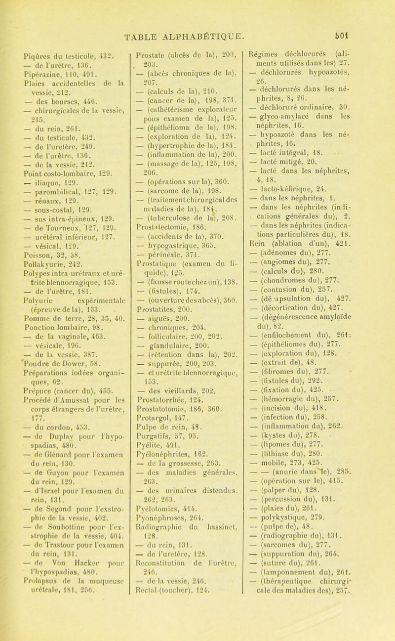 Piqiires du leslicule, 432. — de Tui'èlre, I3ü. Pipéraziiie, 110, 491. Plaies accidentelles de la vessie, 212. — des bourses, 4-40. — chirurgicales de la vessie, 21Ô. — du rein, 201. — du leslicule, 432. — de l’uretère, 249. — de l’uièlre, 136. — de la vessie, 212. Point costo-lombaire, 129. — iliaque, 129. —• parombilical, 127, 129. — rénaux, 129. — sous-costal, 129. — sus intra-épineux, 129. — de Tourneux, 127, 129. — urélérnl inférieur, 127. — vésical, 129. Poisson, 32, 38. Pollakyurie, 242. Polypes intra-urélraux et uré- trite blennorragique, 153. — de l’urèlre, 181. Polyurie expérimentale (épreuve de la), 133. Pomme de terre, 28, 35, 40. Ponction lombaire, 98. — de la vaginale, 403. — vé.iicale, 190. — de la vessie, 387. Poudre de Dower, 58. Préparations iodées organi- ques, 02. Prépuce (cancer du), 455. Procédé d'Amussat pour les corps étrangers de l’urètre, 177. — du cordon, 4.>3. — de Iluplay pour l'Iiypo- spadias, 480. — de Glénard pour l’examen du rein, 130. — de Guyon pour l'examen du rein, 129. — d'Israël pour l'examen du rein, 131. — de Segond pour l’exatro- phie de la vessie, 402. — de Souhottinc (lour l’cx- slrophie de la vessie, 404. — de Trastour pour l’examen du rein, 131. — de Von Hacker pour l’Iiypospadias, 480. Prolapsus de In muqueuse urétralc, 181, 250. Prostate (abcès de la), 200, 203. — (abcès chroniques de la), 207. — (calculs de la), 210. — (cancer de la), 198, 371. — (cathétérisme exploraleur pous examen de la), 125. — (épithélioma de la), 198. — (exploration de la), 124. — (hypertrophie de la), 184. — (inliammalion do la), 200. — (massage de la), 125, 198, 200. — (opérations sur la), 360. — (sarcome de la), 198. — (trailementchirurgicaldes maladies de la), 184. — (tuberculose de la), 208. Prostatectomie, 186. — (accidents de la), 370. — hypogastrique, 365. — périnéale, 371. Prostatique (examen du li- quide), 1^5. — (fausse routechez un), 138. — (fistules), 174. — (ouverturedcsabcès), 300. Prostalites, 200. — aiguës, 200. — chroniques, 204. — folliculaire, 200, 202. — glandulaire, 200. — (rétention dans la), 202. — suppurée, 200, 203. — et urétrite blennorragique, 153. — des vieillards, 202. Proslatorrbéc, 124. Prostatotomie, 186, 360. Protargol, 147. Pulpe de rein, 43. Purgatifs, 57, 95. Pyélitc, 491. Pyélonéphrites, 162. — de la grossesse, 203. — des maladies générales. 203. — des urinaires distendus. 202, 203, Pyélotomies, 414. Pyonéphroses, 204. Radiographie du bassinet, 128. — du rein, 131. — de l’uretère, 128. Reconstitution do rurètj-e, 240. — de la vessie, 240. Reclal (toucher), 124. Régimes déchlorurés (ali- ments utilisés dans les) 27. — déchlorurés hypoazotés, 20. — déchlorurés dans les né- phrites, 8, 20. — déchloruré ordinaire, 30. — glyco-amylacé dans les néph.'àtes, 10. — hypoazoté dans les né- phrites, 10. — lacté intégral, 18. — lacté mitigé, 20. — lacté dans les néphrites, 4, 18. — lacto-kéfirique, 24. — dans les néphrites, 1. — dans les néphrites (indi- calions générales du), 2. — dans les néphrites (indica- tions particulières du), 18. Rein (ablation d'un), 421. — (adénomes du), 277. — (angiomes du), 277. — (calculs du), 280. — (chondromes du), 277. — (contusion du), 257. — (dé-apsulation du), 427. — (décortication du), 427. — (dégénérescence amylo’i’de du), 82. — (enfilochem.ent du), 20p. — (épithéliomes du), 277. — (exploration du), 128. — (extrait de), 48. — (fibromes du), 277. — (fistules du), 292. — (fixation du), 425. — (hémorragie du), 257. — (incision du), 418. — (infection du), 258. — (inflammation du), 202. — (kystes du), 278. — (lipomes du), 277. — (lithiase du), 280. — mobile, 273, 425. — — (anurie dans^le), 285. — (opération sur le), 415. — (palper du), 128. — (percussion du), 131. — (plaies du), 201. — polykystique, 279. — (pulpe do), 48. — (radiographie du), 131. — (sarcomes du), 277. — (suppuration du), 264. — (suture du), 201. — {laniponnemcnt du), 201. — (thérapeutique chirurgi- cale des maladies des), 257.