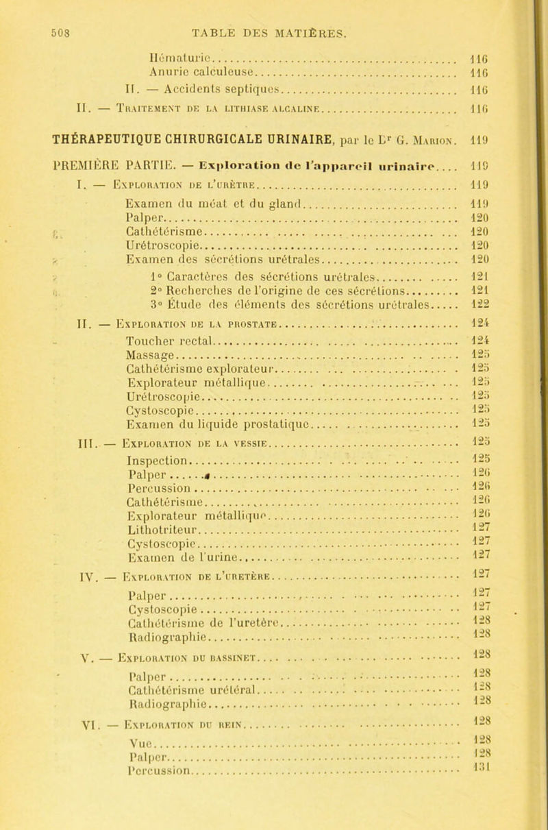 i t Hônialuric Anurie calculcuse II. — Accidents septiques II. — Xlt.XITEME.NT DE LA LITHIASE ALCALINE tlG MÜ 110 THÉRAPEUTIQUE CHIRURGICALE URINAIRE, par le G. MAnio.N. tl'J PREMIERE PARTIE. — Exploration de l’appareil urinaire 119 I. — ExPLOIIATION DE L’unÈTUE 119 fL Examen du méat et du gland Palper Cathétérisme Urétroscopie Examen des sécrétions urétrales 1“ Caractères des sécrétions urétrales 2“ Reclierclies de l’origine de ces sécrétions 3“ Étude des éléments des sécrétions urétrales II. — Exploration de la prostate : Toucher rectal Massage Cathétérisme explorateur Explorateur métallique Urétroscopie Cystoscopic Examen du liquide prostatique III. — Exploration de la vessie Inspection Palper » Percussion Cathétérisme Explorateur métallique Lithotriteur Cystoscopic Examen de l’urine IV. — Exploration de l’uretère Palper Cystoscopie Cathétérisme de l'uretère Radiographie V. lÀXPLORATION DU BASSINET Palper Catliétérisme urétéral ■ • Radiograjihie VI. — Exploration du rein Vue Palper Percussion 119 12Ü 120 120 120 121 121 122 124 124 125 12.0 123 123 123 123 123 125 120 120 120 120 127 127 127 127 127 127 128 128 128 128 128 128 128 128 128 131