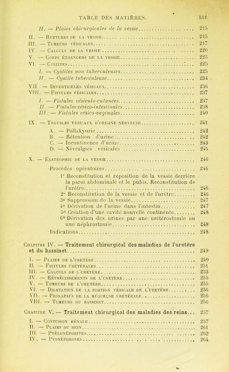 H, — Plaies chirurgicales île la vessie 215 II. RuPTUUES DE LA VESSIE 215 III. —Tumecrs vésicales 217 IV. — Calculs de la vessie 220 Y. — Conl’S ÉTIIANGEIIS DE LA VESSIE 223 VI — Cystites '.... 225 I. — Cysliles non tuberculeuses 225 //. — Cyslile tuberculeuse 234 VU. — Diveuticcles vesic.aux 236 VIII. —Fistules vésicales 237 I. — Fistules vésiculo-cutanées 237 II. —Fistules vésico-intestinales 238 lit. — Fistules vésico-vaginales 240 IX. — Troubles vésicaux d’origixe nerveuse 241 A. — PoIIakyurie 242 B. — Rétention d’urine 242 C. — Incontinence d'urine 243 D. — Névralgies vésicales 245 X. — Exstrophie de la vessie 246 Procédés opératoires 246 1° Reconstitution et reposition de la vessie derrière la paroi abdominale et le pubis. Reconstitution de Turètre 246 2° Reconstitution de la vessie et de l’urètre 246 3“ Su|)pression de la vessie 247 4“ Dérivation de l’urine dans l’intestin 247 5“ Création d’une cavité nouvelle continente 248 6“ Dérivation des urines par une urétérostomie ou une néphrostomie 248 Indications 248 Chapitre IV. — Traitement chirurgical des maladies de l’uretère et du bassinet 249 I. — Plaies de l’ubetèri; 249 II. — Fistules urétérales 251 III. — Calculs de l’uretère 253 IV. — Rétrécissements de l’uretère 255 V. — Tumeurs de l’uretère 255 VI. — Dilatation de la portion vésicale de l’uretère 256 VII. — Prolapsus de la muqueuse urétérale 256 VIII. — Tumeurs du bassinet 256 Chapitre V.— Traitement chirurgical des maladies des reins... 257 I. — Contusion rénale 257 II. — Plaies du rein 261 III. — Pyélonéphrites 202 1\’. — Pyonéphroses 264