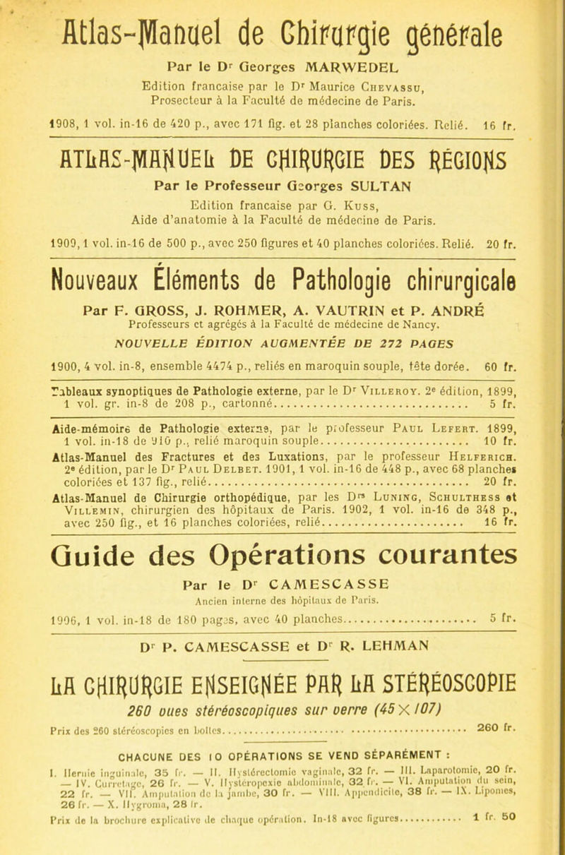 flitlas-]VIanael de Ghipargie générale Par le Georges MARWEDEL Edition française par lo D' Maurice Ciievassu, Prosecteur à la Faculté de médecine de Paris. 1908, 1 vol. in-16 de 420 p., avec 171 flg. et 28 planches coloriées. Relié. 16 fr. llTIiBS-lWflHUEIi DE CHIRURGIE DES RÉGIORS Par le Professeur Georges SULTAN Edition française par G. Kuss, Aide d’anatomie à la Faculté de médecine de Paris. 1909,1 vol. in-16 de 500 p., avec 250 figures et 40 planches coloriées. Relié. 20 fr. Nouveaux Éléments de Pathologie chirurgicale Par F. GROSS, J. ROHMER, A. VAUTRIN et P. ANDRÉ Professeurs et agrégés à la Faculté de médecine de Nancy. NOUVELLE ÉDITION AUGMENTÉE DE 272 PAGES 1900, 4 vol. in-8, ensemble 4474 p., reliés en maroquin souple, tête dorée. 60 fr. Tableaux synoptiques de Pathologie externe, par le Df Villeroy. 2« édition, 1899, 1 vol. gr. in-8 de 208 p., cartonné 5 fr. Aide-mémoire de Pathologie externe, par le professeur Paul Lefert. 1899, 1 vol. in-18 de 910 p., relié maroquin souple 10 fr. Atlas-Manuel des Fractures et des Luxations, par le professeur Helferich. 2® édition, par le D’’ Paul Delbet. 1901,1 vol. in-16 de 448 p., avec 68 planches coloriées et 137 fig., relié 20 fr. Atlas-Manuel de Chirurgie orthopédique, par les D Luning, Schulthess et ViLLEMiN, chirurgien des hôpitaux de Paris. 1902, 1 vol. in-16 de 348 p., avec 250 fig., et 16 planches coloriées, relié 16 fr. Guide des Opérations courantes Par le D-- CAMESCASSE Ancien interne des hôpitaux de Paris. 1906, 1 vol. in-18 de 180 pagas, avec 40 planches 5 fr. D-- P. CAMESCASSE et D'’ R. LEHMAN Iifl chirurgie EHSEIGHÉE par IiH STÊRÉOSCOPIE 260 oues stéréoscopiques sur oerre (45 y, 107) Prix des 260 stéréoscopics en hottes 260 fr. CHACUNE DES 10 OPÉRATIONS SE VEND SÉPARÉMENT : 1. Hernie inguinale, 35 fi*. — II. Hystérectomie vaginale, 32 fr. — III. laiparotomie, 20 fr. ]V. CiHTcta^c, 26 f»L — V. Hvstéropcxic iilxlominalc, 32 fr. — VI. AmpuUlion du sein, 22 fr. — Vil! Ainpiilnlioii de l:i jnriibe, 30 fr. — VIII. Apjieiidicilo, 38 fr. — IX. Lipomes, 26 fr. — X. Ilygroina, 28 Ir.