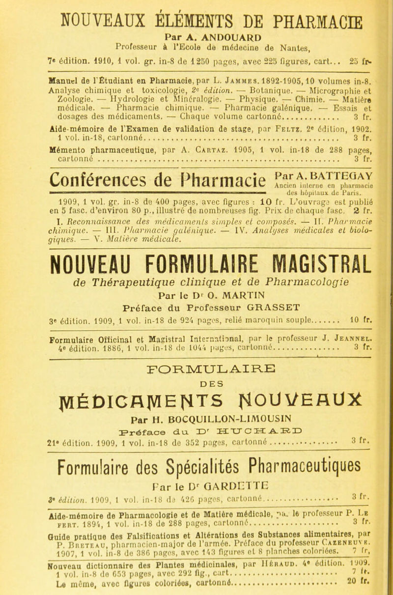 NOUVEAUX ÉLÉMENTS DE PHARMACIE Par A. ANDOUARD Professeur à l’Ecole de médecine de Nantes, 7* édition. 1910, 1 vol. gr. in-8 de 1250 pages, avec 225 figures, cart... 25 fi'* Manuel de l'Étudiant en Pharmaoie,par L. Jammes. 1892-1905,10 volumes in-8. Analyse chimique et toxicologie, 2o édition. — Botanique. — Micrographie et Zoologie. — Hydrologie et Slinéralogie. — Physique. — Chimie. — Matière médicale. — Pharmacie chimique. — Pharmacie galénique. — Essais et dosages des médicaments. — Cliaque volume cartonné 3 fr. Aide-mémoire de l’Examen de validation de stage, par Feltz. 2« édition, 1902. 1 vol. in-18, cartonné 3 fr. Mémento pharmaceutique, par A. Cartaz. 1905, 1 vol. in-18 de 288 pages, cartonné 3 fr. Conférences de l^harmacie Ancien inlerne en pharmacie ■ ■' '* ■ des hôpUaux de Paris. 1909, 1 vol. gr. in-8 de 400 pages, avec figures : 10 fr. L’ouvrage est publié en 5 fasc. d’environ 80 p., illustré de nombreuses fig. Prix de chaque fasc. 2 fr. I. Reconnaissance des médicamenls simples ei composés. — 11. Pharmacie chimique. — 111. Pharmacie galénique. — IV. Analyses médicales el biolo- giques. — V. Matière médicale. NOUVEAU FORMULAIRE MAGISTRAL de Thérapeutique clinique et de Pharmacologie Par le D'^ O. MARTIN Préface du Professeur GRASSET 3« édition. 1909, 1 vol. in-18 de 924 pages, relié maroquin souple 10 fr. Formulaire Officinal et Magistral International, par le professeur J. Jeannel. 4® édition. 1886, 1 vol. in-18 de 1044 l>ages, cartonné 3 fr. FOR-IVEULAIR-E DES médicaments nouveaux Par H. BOCQUILLON-LIMOUSIN Fréfa-ce Ru. 13' üxr C H A. IR. HD 21* édition. 1909, 1 vol. in-18 de 352 pages, cartonné 3 fr. Formulaire des Spécialités Pharmaceutiques Far le 13' GARDIZITE édition. 1909, 1 vol. in-18 da 426 pages, cartonné 3 f’’- Aide-mémoire de Pharmacologie et de Matière médicale, pa- l6 profe.sseur P. Le FERT. 1894, 1 vol. in-18 de 288 pages, cartonné 3 fr. Guide pratique des Falsifications et Altérations des Substances alimentaires, par P Breteao, pharmacien-major de l’armée. Préface du professeur Cazeneuve. 1007, 1 vol, in-8 de 386 pages, avec 143 figures et 8 planches coloriées. 7 fr. Nouveau dictionnaire des Plantes médicinales, par Héraud. 4* édition. 1909. 1 vol. in-8 do 653 pages, avec 292 flg., cart 1
