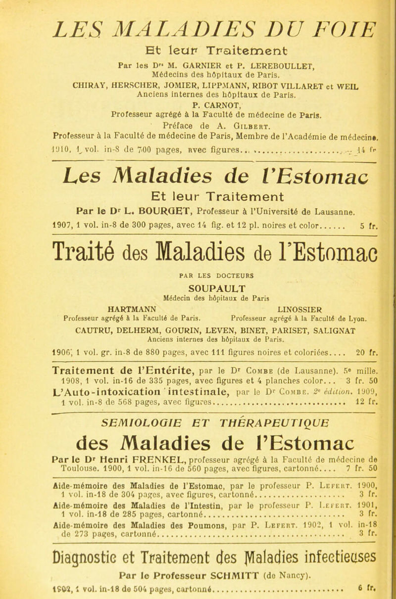 Et leap Traitement Par les D M. GARNIER et P. LEREBOULLET, Médecins des hôpitaux de Paris. CHIRAY, HER.SCHER, JOMIER, LIPPAIANN, RIBOT VILLARET et WEIL Anciens internes des hôpitaux de Paris. P. CARNOT, Professeur agrégé à la Faculté de médecine de Paris. Préface de A. Gilbert. Professeur à la Faculté de médecine de Paris, Membre de l’Académie de médecine. l'JlO, l^vol. in-8 de 7>00 pages, Rvec figures.., .14 fr Les Maladies de l’Estomac Et leur Traitement Par le Df L. BOURQET, Professeur à l’Université de Lausanne. 1907, 1 vol. in-8 de 300 pages, avec 14 fig. et 12 pl. noires et color 5 fr. Traité des Maladies de l’Estomac PAR LES DOCTEURS SOUPAULT Médecin des hôpitaux de Paris HARTMANN LINOSSIER Professeur agrégé à la Faculté de Paris. Professeur agrégé à la Faculté de Lyon. CAUTRU, DELHERM, GOURIN, LEVEN, BINET, PARISET, SALIGNAT Anciens internes des hôpitaux de Paris. 1906, 1 vol. gr. in-8 de 880 pages, avec 111 figures noires et coloriées 20 fr. Traitement de l’Entérite, par le Combe (de Lausanne). .'i“ mille. 1908, 1 vol. in-16 de 335 pages, avec figures et 4 planches color... 3 fr. 50 L’Auto-intoxication intestinale, par le Df Combe. 2‘ éduwn, l'JOO, 1 vol. in-8 de 568 pages, avec figures 12 fr. SEMIOLOGIE ET THERAPEUTIQUE des Maladies de l’Estomac Par le D' Henri FRENKEL, professeur agrégé à la Faculté de médecine de Toulouse. 1900, 1 vol. in-16 de 560 pages, avec figures, cartonné 7 fr. 50 Aide-mémoire des Maladies de l’Estomac, par le professeur P. Lefeut. 1900, 1 vol. in-18 de 304 pages, avec figures, cartonné 3 fr. Aide-mémoire des Maladies de l’Intestin, par le professeur P. I.efert. 1901, 1 vol. in-18 de 285 pages, cartonné 3 fr. Aide-mémoire des Maladies des Poumons, par P. Lefert. 1902, 1 vol. in-18 de 273 pages, cartonné 3 fr. Diagnostic et Traitement des JVIaladies infeetienses Par le Professeur SCHMITT (de Nancy).