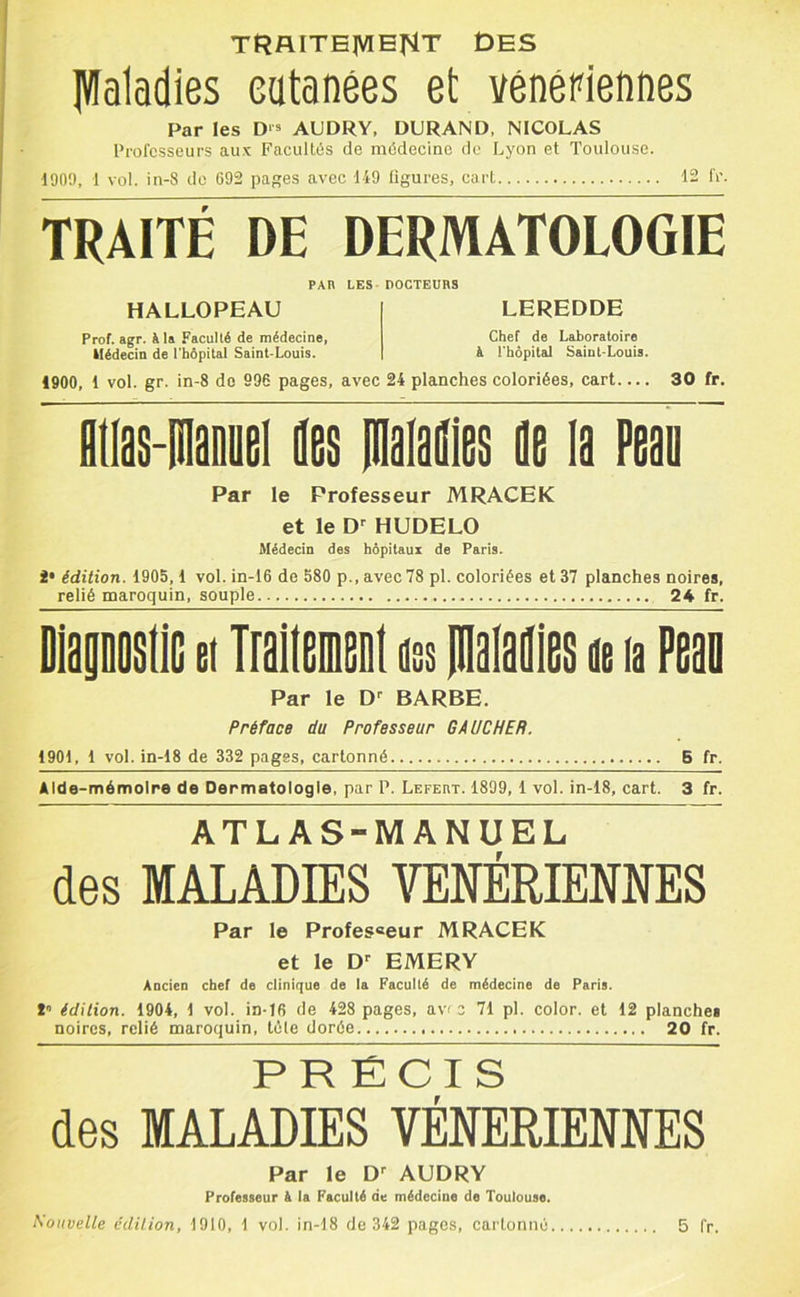 TRAITB]VIE|^T DES IWaladies eatanées et vénéPiennes Par les D‘* AUDRY, DURAND, NICOLAS Professeurs aux Faculti5s de médecine de Lyon et Toulouse. 1900, 1 vol. in-8 de 692 pa^es avec 149 ligures, cart 12 IV. TRAITÉ DE DERMATOLOGIE PAR LES - DOCTEURS HALLOPEAU I LEREDDE Prof. agr. à 1» Faculté de médecine, Chef de Laboratoire Médecin de l'hôpital Saint-Louis. | à l'hôpital Saint-Louis. 1900, 1 vol. gr. in-8 do 996 pages, avec 24 planches coloriées, cart 30 fr. flOas-PlaDDei des pialafiies ûe la Peau ~ Par le Professeur MRACEK et le HUDELO Médecin des hôpitaux de Paris. 2* édition. 1905,1 vol. in-16 de 580 p., avec 78 pl. coloriées et 37 planches noires, relié maroquin, souple 24 fr. DiaaDoade et TraitamcDt nss pialailica a la Peao Par le D'' BARBE. Préface du Professeur GAUCHER. 1901, 1 vol. in-18 de 332 pages, cartonné B fr. Alde-mémoire de Dermatologie, par P. Lefert. 1899, 1 vol. in-18, cart. 3 fr. ATLAS-MANUEL des MALADIES YENÉRIEMES Par le Profes«eur MRACEK et le D EMERY Ancien chef de clinique de la Faculté de médecine de Paris. î édition. 1904, 1 vol. in-16 de 428 pages, av< z 71 pl. color. et 12 planches noires, relié maroquin, télé dorée 20 fr. PRECIS des MALADIES VENERIENNES Par le AUDRY Professeur à la Faculté de médecine de Toulouse.