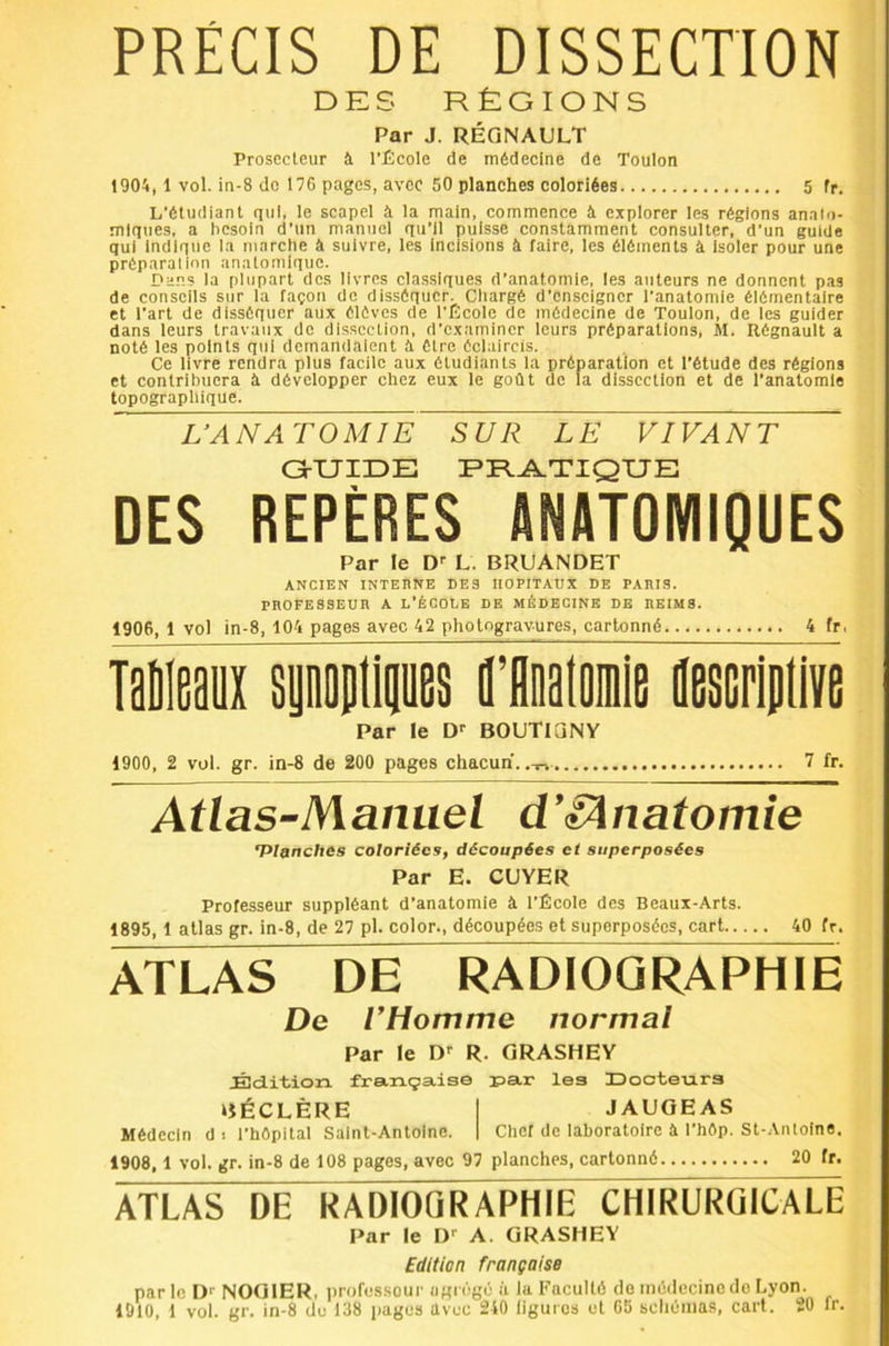 PRÉCIS DE DISSECTION DES RÉGIONS Par J. RÉGNAULT Prosecteur à l’École de médecine de Toulon 190A, 1 vol. in-8 do 176 pages, avec 50 planches coloriées 5 fr. L’étudiant qui, le scapel à la main, commence à explorer les régions analo- mlques, a besoin d’un manuel qu’il puisse constamment consulter, d’un guide qui Indique la marche à suivre, les Incisions à faire, les éléments à Isoler pour une préparation anatomique. Da.'îs la plupart des livres classiques d’anatomie, les auteurs ne donnent pas de conseils sur la façon de disséquer. Chargé d’enseigner l’anatomie élémentaire et l’art de disséquer aux élôves de l’École de médecine de Toulon, de les guider dans leurs travaux de dissection, d’examiner leurs préparations, M. Régnault a noté les points qui demandaient à être éclaircis. Ce livre rendra plus facile aux étudiants la préparation et l’étude des régions et contribuera à développer chez eux le goût de la disseetion et de Tanatomle topographique. L’ANATOMIE SUR LE VIVANT GrXJIDE PR.A.TIQUE DES REPÈRES ANATOMIQUES Par le D'’ L. BRUANDET ANCIEN INTERNE DES HOPITAUX DE PAIUS. pnoFESSEun a l’école de médecine de iieims. 1906.1 vol in-8, 104 pages avec 42 photogravures, cartonné 4 fr, Mm spontips Hlalomle nescripti Par le BOUTIGNY 1900, 2 vol. gr. in-8 de 200 pages chacun, 7 fr. Atlas-Manuel d’iÂnatomie Vlftnches coloriées, découpées et superposées Par E. CUVER Professeur suppléant d’anatomie à l’École des Beaux-Arts. 1895.1 atlas gr. in-8, de 27 pl. colon, découpées et superposées, cart 40 fr. ATLAS DE RADIOGRAPHIE De THomme normal Par le D'^ R. GRASHEY Édition, française par les IDoctenrs BÉCLÈRE JAUGEAS Médecin d i l’hôpital Saint-Antoine. Chef de laboratoire à l’hôp. St-AïUoine, 1908.1 vol. gr. in-8 de 108 pages, avec 97 planches, cartonné 20 fr. ATLAS DE RADIOQRA^IE cRiRURQICALE Par le D'’ A. GRASHEY Edition française parle NOGIER, professeur agrégé ii la Faculté de médecine do Lyon.