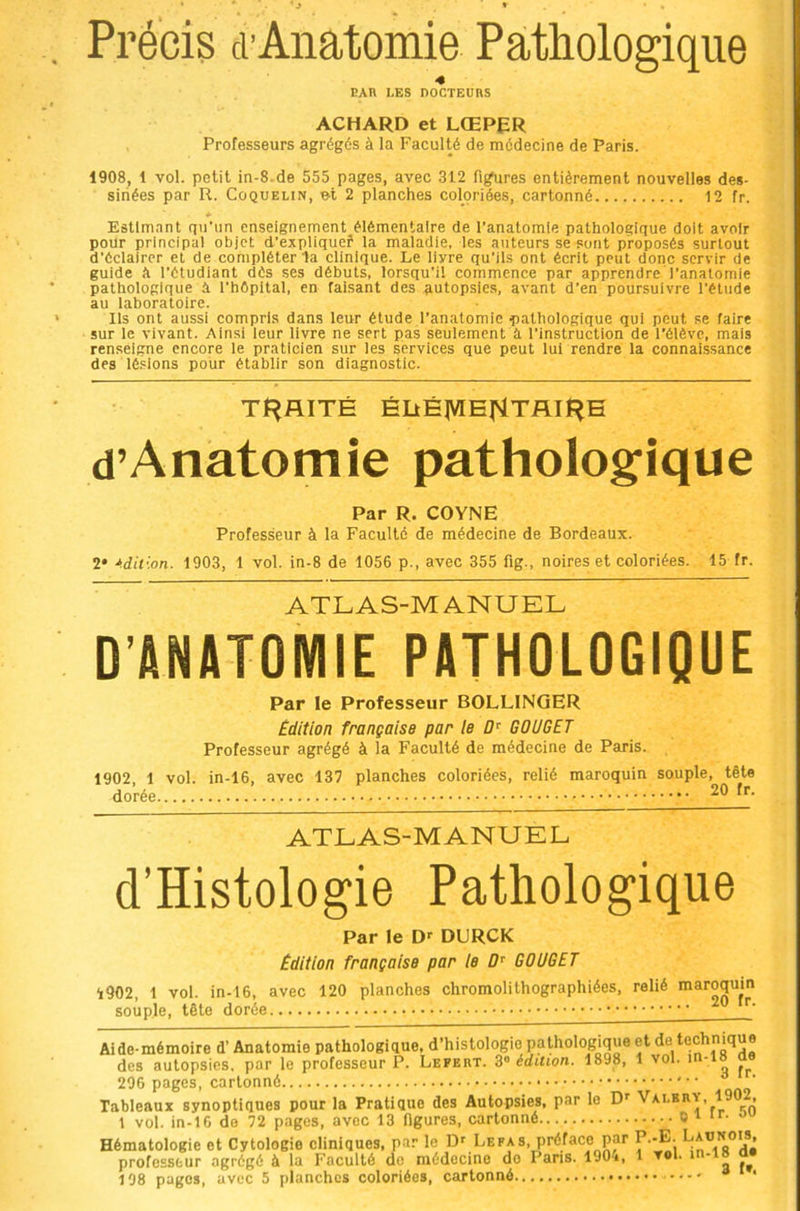 Précis cl’Anatomie Pathologique 4 EAH LES DOCTEUnS ACHARD et LŒPER Professeurs agrégés à la Faculté de médecine de Paris. 1908, 1 vol. petit in-8-de 555 pages, avec 312 fig^ires entièrement nouvelles des- sinées par R. CoQUELiN, et 2 planches coloriées, cartonné 12 fr. Estimant qci’un enseignement élémentaire de l’anatomie pathologique doit avoir pour principal objet d’expliquef la maladie, les auteurs se sont proposés surtout d’éclairer et de compléter la clinique. Le livre qu’ils ont écrit peut donc servir de guide a l’étudiant dés ses débuts, lorsqu’il commence par apprendre l’anatomie pathologique à l’hOpital, en faisant des autopsies, avant d’en poursuivre l’élude au laboratoire. Ils ont aussi compris dans leur étude l’anatomie pathologique qui peut se faire sur le vivant. Ainsi leur livre ne sert pas seulement à l’instruction de l’élévc, mais renseigne encore le praticien sur les services que peut lui rendre la connaissance des lésions pour établir son diagnostic. TRAITÉ ÉLtÉ|VIE|MTAIÎ^H d’Anatomie patholog'ique Par R. COYNE Professeur à la Faculté de médecine de Bordeaux. 2* édition. 1903, 1 vol. in-8 de 1056 p., avec 355 fig., noires et coloriées. 15 fr. ATLAS-MANUEL D’ANATOMIE PATHOLOGIQUE Par le Professeur BOLLINGER Edition française par le GOUGET Professeur agrégé à la Faculté de médecine de Paris. 1902 1 vol. in-16, avec 137 planches coloriées, relié maroquin souple, tête dorée 20 fr. ATLAS-MANUEL d’Histologie Pathologique Par le DURCK Edition française par le GOUGET 1902, 1 vol. in-16, avec 120 planches chromolithographiées, relié maroquin souple, tête dorée Aide-mémoire d’Anatomie pathologique, d’histologie pathologique et d®/Çchnique des autopsies, par le professeur P. Lefert. édition. 1898, 1 vol. m-18 ao 296 pages, cartonné Tableaux synoptiques pour la Pratique des Autopsies, par le D' Valerv, 1902, 1 vol. in-16 do 72 pages, avec 13 hgures, cartonné 0^ ‘r. Hématologie et Cytologie cliniques, par le Dr LEFAs, préface par P.-E. professeur agrégé à la Faculté do médecine do Paris. 190i, 1 vol.  o 108 pages, avec 5 planches coloriées, cartonné '
