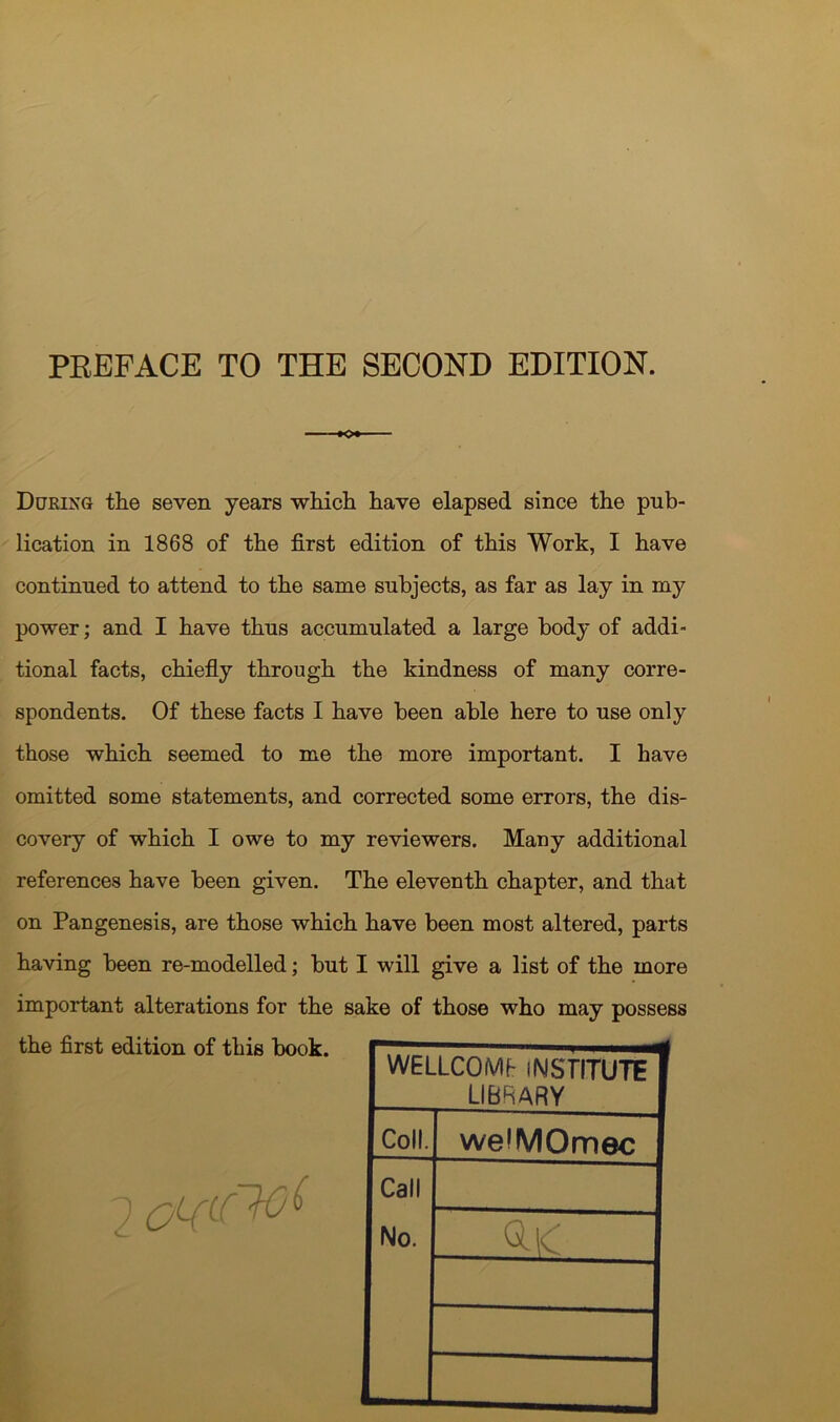 PREFACE TO THE SECOND EDITION. KX During the seven years which have elapsed since the pub- lication in 1868 of the first edition of this Work, I have continued to attend to the same subjects, as far as lay in my power; and I have thus accumulated a large body of addi- tional facts, chiefly through the kindness of many corre- spondents. Of these facts I have been able here to use only those which seemed to me the more important. I have omitted some statements, and corrected some errors, the dis- covery of which I owe to my reviewers. Many additional references have been given. The eleventh chapter, and that on Pangenesis, are those which have been most altered, parts having been re-modelled; but I will give a list of the more important alterations for the sake of those who may possess the first edition of this book. 2 WELLCOME INSTITUTE' LIBRARY Coll. we'MOmec Call No. Q.IC