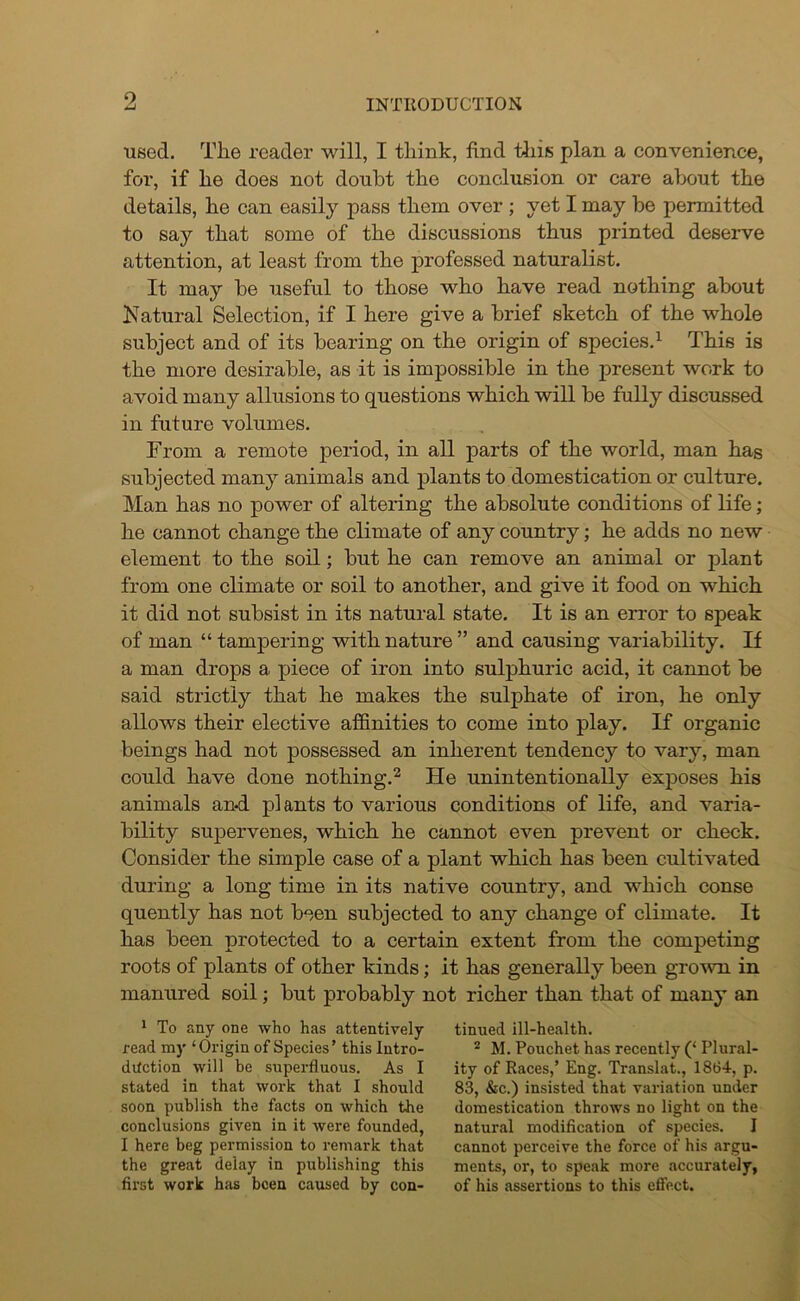 9 used. The reader will, I think, find this plan a convenience, for, if he does not doubt the conclusion or care about the details, he can easily pass them over ; yet I may be permitted to say that some of the discussions thus printed deserve attention, at least from the professed naturalist. It may be useful to those who have read nothing about Natural Selection, if I here give a brief sketch of the whole subject and of its bearing on the origin of species.1 This is the more desirable, as it is impossible in the present work to avoid many allusions to questions which will be fully discussed in future volumes. From a remote period, in all parts of the world, man has subjected many animals and plants to domestication or culture. Man has no power of altering the absolute conditions of life ; he cannot change the climate of any country; he adds no new element to the soil; but he can remove an animal or plant from one climate or soil to another, and give it food on which it did not subsist in its natural state. It is an error to speak of man “ tampering with nature ” and causing variability. If a man drops a piece of iron into sulphuric acid, it cannot be said strictly that he makes the sulphate of iron, he only allows their elective affinities to come into play. If organic beings had not possessed an inherent tendency to vary, man could have done nothing.2 He unintentionally exposes his animals and. plants to various conditions of life, and varia- bility supervenes, which he cannot even prevent or check. Consider the simple case of a plant which has been cultivated during a long time in its native country, and which conse quently has not been subjected to any change of climate. It has been protected to a certain extent from the competing roots of plants of other kinds; it has generally been grown in manured soil; but probably not richer than that of many an 1 To any one who has attentively read my ‘Origin of Species’ this Intro- duction will be superfluous. As I stated in that work that I should soon publish the facts on which the conclusions given in it were founded, I here beg permission to remark that the great delay in publishing this first work has been caused by con- tinued ill-health. 2 M. Pouchet has recently (‘ Plural- ity of Races,’ Eng. Translat., 1864, p. 83, &c.) insisted that variation under domestication throws no light on the natural modification of species. I cannot perceive the force of his argu- ments, or, to speak more accurately, of his assertions to this effect.