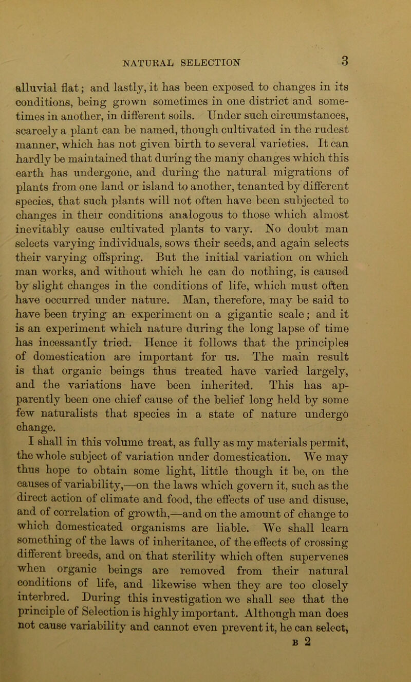 alluvial flat; and lastly, it lias been exposed to changes in its conditions, being grown sometimes in one district and some- times in another, in different soils. Under such circumstances, scarcely a plant can be named, though cultivated in the rudest manner, which has not given birth to several varieties. It can hardly be maintained that during the many changes which this earth has undergone, and during the natural migrations of plants from one land or island to another, tenanted by different species, that such plants will not often have been subjected to changes in their conditions analogous to those which almost inevitably cause cultivated plants to vary. No doubt man selects varying individuals, sows their seeds, and again selects their varying offspring. But the initial variation on which man works, and without which he can do nothing, is caused by slight changes in the conditions of life, which must often have occurred under nature. Man, therefore, may be said to have been trying an experiment on a gigantic scale; and it is an experiment which nature during the long lapse of time has incessantly tried. Hence it follows that the principles of domestication are important for us. The main result is that organic beings thus treated have varied largely, and the variations have been inherited. This has ap- parently been one chief cause of the belief long held by some few naturalists that species in a state of nature undergo change. I shall in this volume treat, as fully as my materials permit, the whole subject of variation under domestication. We may thus hope to obtain some light, little though it be, on the causes of variability,—on the laws which govern it, such as the direct action of climate and food, the effects of use and disuse, and of correlation of growth,—and on the amount of change to which domesticated organisms are liable. We shall learn something of the laws of inheritance, of the effects of crossing different breeds, and on that sterility which often supervenes when organic beings are removed from their natural conditions of life, and likewise when they are too closely interbred. During this investigation we shall see that the principle of Selection is highly important. Although man does not cause variability and cannot even prevent it, he can select, b 2