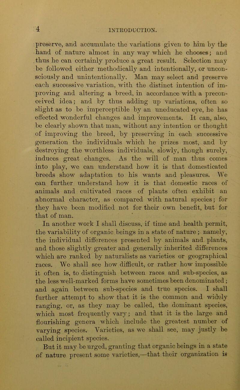 preserve, and accumulate the variations given to him hy the hand of nature almost in any way which he chooses; and thus he can certainly produce a great result. Selection may he followed either methodically and intentionally, or uncon- sciously and unintentionally. Man may select and preserve each successive variation, with the distinct intention of im- proving and altering a breed, in accordance with a precon- ceived idea; and by thus adding up variations, often so slight as to be imperceptible by an uneducated eye, he has effected wonderful changes and improvements. It can, also, be clearly shown that man, without any intention or thought of improving the breed, by preserving in each successive generation the individuals which he prizes most, and by destroying the worthless individuals, slowly, though surely, induces great changes. As the will of man thus comes into play, we can understand how it is that domesticated breeds show adaptation to his wants and pleasures* We can further understand how it is that domestic races of animals and cultivated races of plants often exhibit an abnormal character, as compared with natural species; for they have been modified not for their own benefit, but for that of man. In another work I shall discuss, if time and health permit, the variability of organic beings in a state of nature; namely, the individual differences presented by animals and plants, and those slightly greater and generally inherited differences which are ranked by naturalists as varieties or geographical races. We shall see how difficult, or rather how impossible it often is, to distinguish between races and sub-species, as the less well-marked forms have sometimes been denominated ; and again between sub-species and true species. I shall further attempt to show that it is the common and widely ranging, or, as they may be called, the dominant species, which most frequently vary; and that it is the large and flourishing genera which include the greatest number of varying species. Varieties, as we shall see, may justly be called incipient species. But it may be urged, granting that organic beings in a state of nature present some varieties,—that their organization is