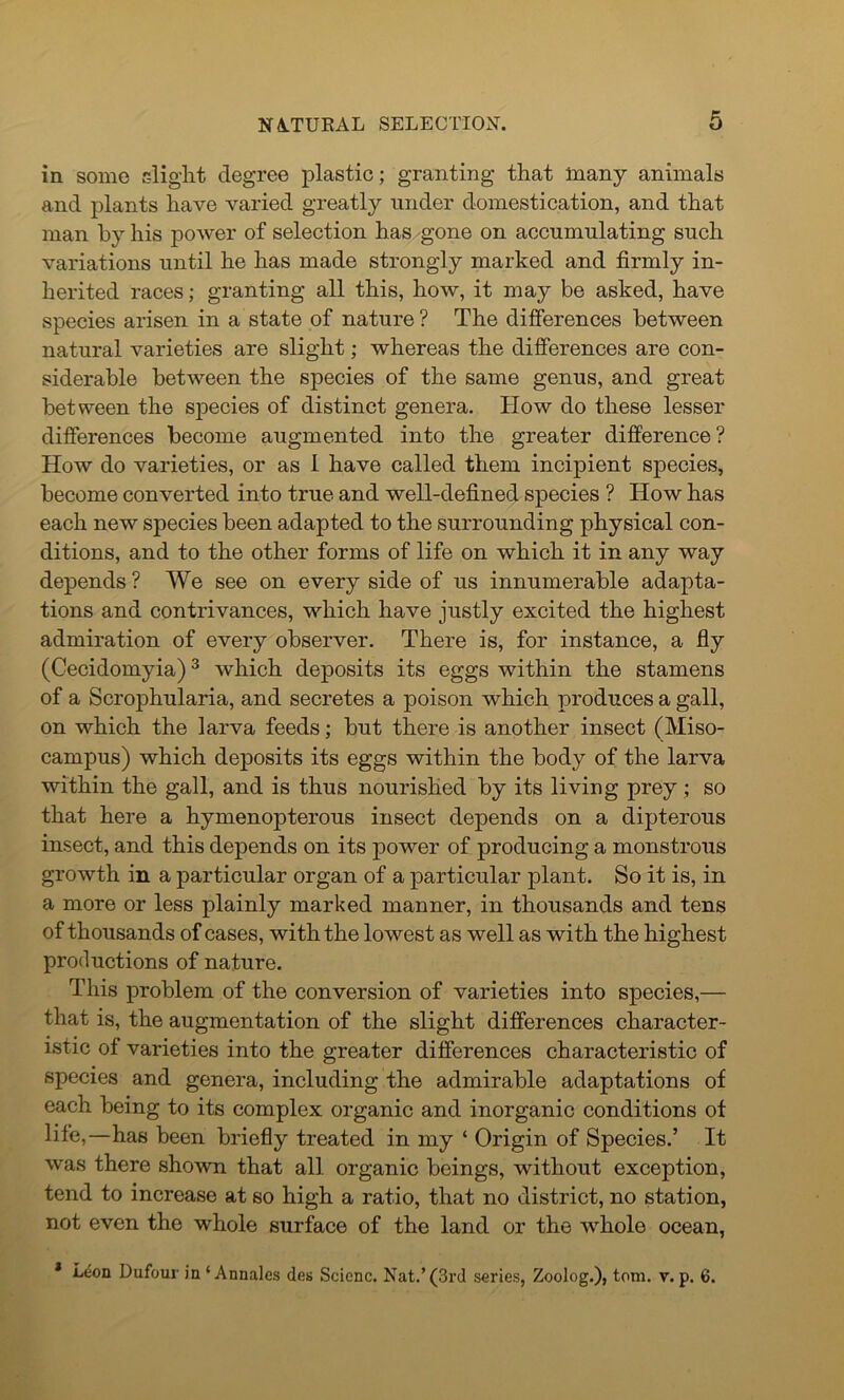 in some slight degree plastic; granting that many animals and plants have varied greatly under domestication, and that man by his power of selection has gone on accumulating such variations until he has made strongly marked and firmly in- herited races; granting all this, how, it may be asked, have species arisen in a state of nature ? The dilferences between natural varieties are slight; whereas the differences are con- siderable between the species of the same genus, and great between the species of distinct genera. How do these lesser differences become augmented into the greater difference? How do varieties, or as 1 have called them incipient species, become converted into true and well-defined species ? How has each new species been adapted to the surrounding physical con- ditions, and to the other forms of life on which it in any way depends ? We see on every side of us innumerable adapta- tions and contrivances, which have justly excited the highest admiration of every observer. There is, for instance, a fly (Cecidomyia)3 which deposits its eggs within the stamens of a Scrophularia, and secretes a poison which produces a gall, on which the larva feeds; but there is another insect (Miso- campus) which deposits its eggs within the body of the larva within the gall, and is thus nourished by its living prey; so that here a hymenopterous insect depends on a dipterous insect, and this depends on its power of producing a monstrous growth in a particular organ of a particular plant. So it is, in a more or less plainly marked manner, in thousands and tens of thousands of cases, with the lowest as well as with the highest productions of nature. This problem of the conversion of varieties into species,— that is, the augmentation of the slight differences character- istic of varieties into the greater differences characteristic of species and genera, including the admirable adaptations of each being to its complex organic and inorganic conditions of life,—has been briefly treated in my ‘ Origin of Species.’ It was there shown that all organic beings, without exception, tend to increase at so high a ratio, that no district, no station, not even the whole surface of the land or the whole ocean,