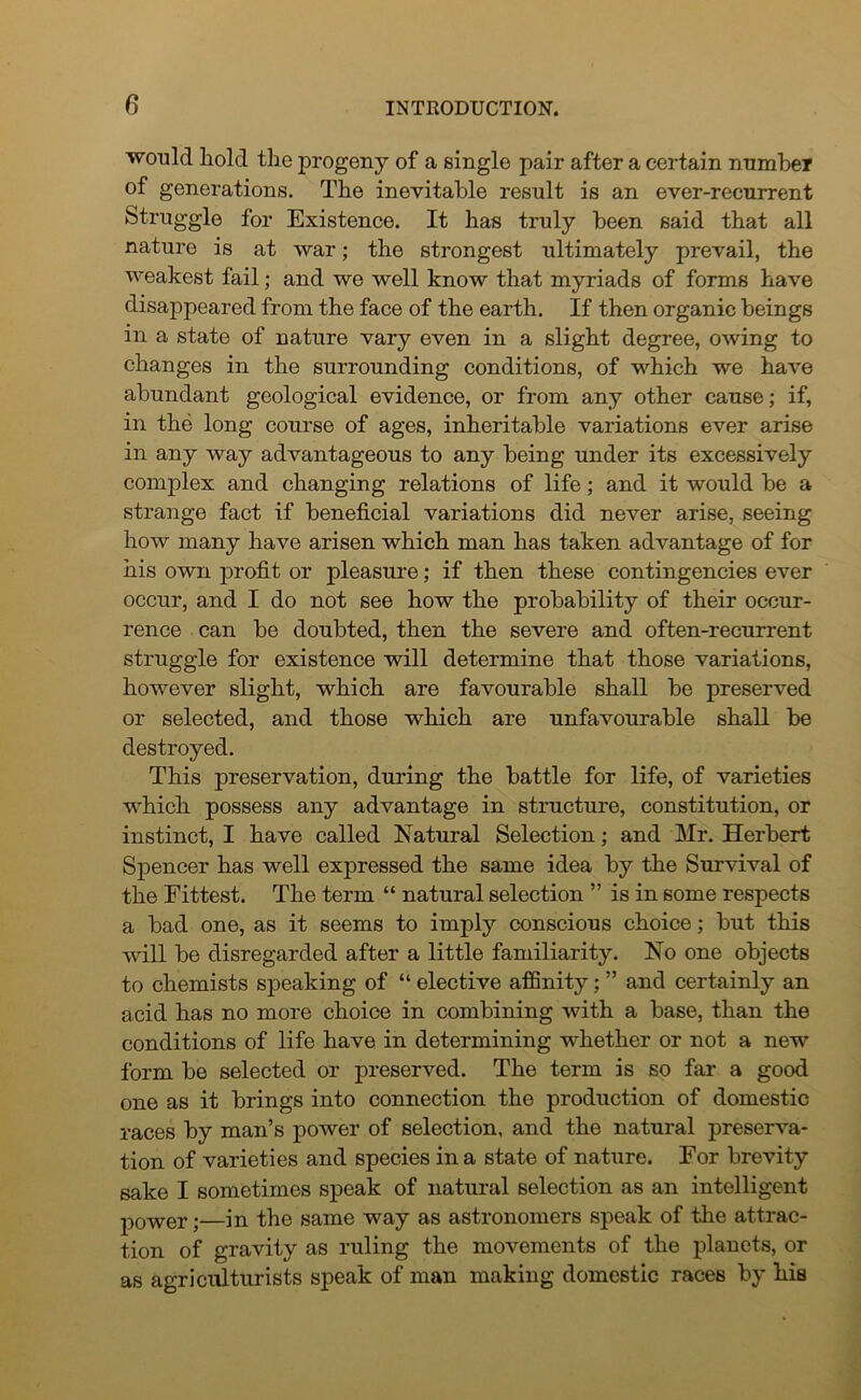 would hold the progeny of a single pair after a certain number of generations. The inevitable result is an ever-recurrent Struggle for Existence. It has truly been said that all nature is at war; the strongest ultimately prevail, the weakest fail; and we well know that myriads of forms have disappeared from the face of the earth. If then organic beings in a state of nature vary even in a slight degree, owing to changes in the surrounding conditions, of which we have abundant geological evidence, or from any other cause; if, in the long course of ages, inheritable variations ever arise in any way advantageous to any being under its excessively complex and changing relations of life; and it would be a strange fact if beneficial variations did never arise, seeing how many have arisen which man has taken advantage of for his own profit or pleasure; if then these contingencies ever occur, and I do not see how the probability of their occur- rence can be doubted, then the severe and often-recurrent struggle for existence will determine that those variations, however slight, which are favourable shall be preserved or selected, and those which are unfavourable shall be destroyed. This preservation, during the battle for life, of varieties which possess any advantage in structure, constitution, or instinct, I have called Natural Selection; and Mr. Herbert Spencer has well expressed the same idea by the Survival of the Fittest. The term “ natural selection ” is in some respects a bad one, as it seems to imply conscious choice; but this will be disregarded after a little familiarity. No one objects to chemists speaking of “ elective affinity; ” and certainly an acid has no more choice in combining with a base, than the conditions of life have in determining whether or not a new form be selected or preserved. The term is so far a good one as it brings into connection the production of domestic races by man’s power of selection, and the natural preserva- tion of varieties and species in a state of nature. For brevity sake I sometimes speak of natural selection as an intelligent power;—in the same way as astronomers speak of the attrac- tion of gravity as ruling the movements of the planets, or as agriculturists speak of man making domestic races by his