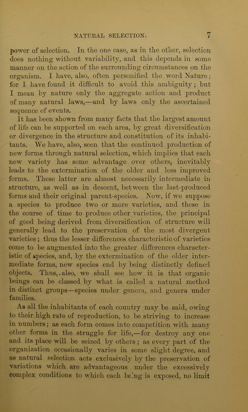 power of selection. In the one case, as in the other, selection does nothing without variability, and this depends in some manner on the action of the surrounding circumstances on the organism. I have, also, often personified the word Nature; for I have found it difficult to avoid this ambiguity; but I mean by nature only the aggregate action and product of many natural laws,—and by laws only the ascertained sequence of events. It has been shown from many facts that the largest amount of life can be supported on each area, by great diversification or divergence in the structure and constitution of its inhabi- tants. We have, also, seen that the continued production of new forms through natural selection, which implies that each new variety has some advantage over others, inevitably leads to the extermination of the older and less improved forms. These latter are almost necessarily intermediate in structure, as well as in descent, bet ween the last-produced forms and their original parent-species. Now, if we suppose a species to produce two or more varieties, and these in the course of time to produce other varieties, the principal of good being derived from diversification of structure will generally lead to the preservation of the most divergent varieties ; thus the lesser differences characteristic of varieties come to be augmented into the greater differences character- istic of species, and, by the extermination of the older inter- mediate forms, new species end by being distinctly defined objects. Thus,.also, we shall see how it is that organic beings can be classed by what is called a natural method in distinct groups—species under genera, and genera under families. As all the inhabitants of each country may be said, owing to their high rate of reproduction, to be striving to increase in numbers; as each form comes into competition with many other forms in the struggle for life,—for destroy any one and its place will be seized by others; as every part of the organization occasionally varies in some slight degree, and as natural selection acts exclusively by the preservation of variations which are advantageous under the excessively complex conditions to which each being is exposed, no limit