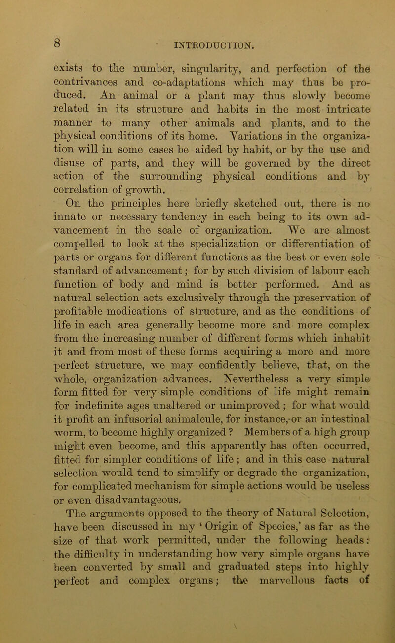 exists to the number, singularity, and perfection of the contrivances and co-adaptations which may thus be pro- duced. An animal or a plant may thus slowly become related in its structure and habits in the most intricate manner to many other animals and plants, and to the physical conditions of its home. Variations in the organiza- tion will in some cases be aided by habit, or by the use and disuse of parts, and they will be governed by the direct action of the surrounding physical conditions and by correlation of growth. On the principles here briefly sketched out, there is no innate or necessary tendency in each being to its own ad- vancement in the scale of organization. We are almost compelled to look at the specialization or differentiation of parts or organs for different functions as the best or even sole standard of advancement; for by such division of labour each function of body and mind is better performed. And as natural selection acts exclusively through the preservation of profitable modications of structure, and as the conditions of life in each area generally become more and more complex from the increasing number of different forms which inhabit it and from most of these forms acquiring a more and more perfect structure, we may confidently believe, that, on the whole, organization advances. Nevertheless a very simple form fitted for very simple conditions of life might remain for indefinite ages unaltered or unimproved ; for what would it profit an infusorial animalcule, for instance,-or an intestinal worm, to become highly organized ? Members of a high group might even become, and this apparently has often occurred, fitted for simpler conditions of life ; and in this case natural selection would tend to simplify or degrade the organization, for complicated mechanism for simple actions would be useless or even disadvantageous. The arguments opposed to the theory of Natural Selection, have been discussed in my ‘ Origin of Species,’ as far as the size of that work permitted, under the following heads : the difficulty in understanding how very simple organs have been converted by small and graduated steps into highly perfect and complex organs; the marvellous facts of