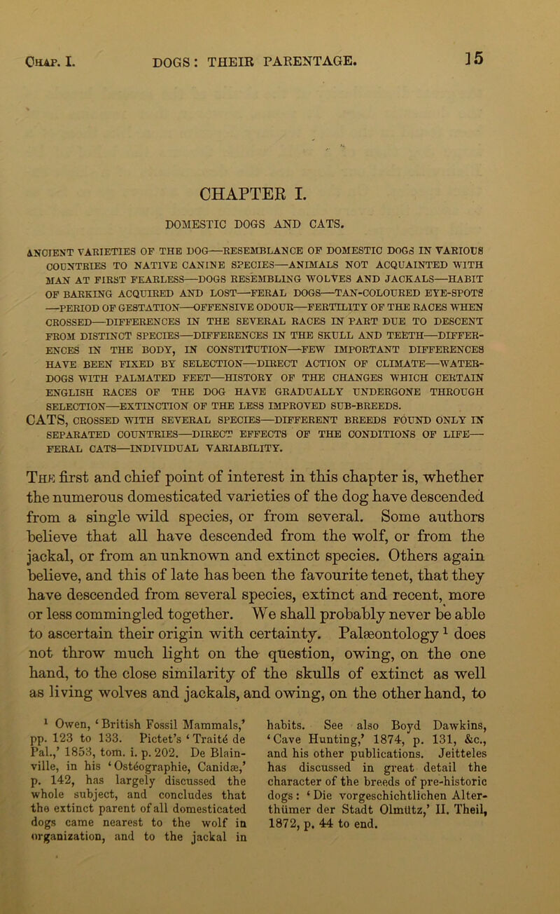 ]5 CHAPTER I. DOMESTIC DOGS AND CATS. ANCIENT VARIETIES OF THE HOG—RESEMBLANCE OF DOMESTIC DOGS IN VARIOUS COUNTRIES TO NATIVE CANINE SPECIES—ANIMALS NOT ACQUAINTED WITH MAN AT FIRST FEARLESS—DOGS RESEMBLING WOLVES AND JACKALS—HABIT OF BARKING ACQUIRED AND LOST—FERAL DOGS—TAN-COLOURED EYE-SPOTS —PERIOD OF GESTATION—OFFENSIVE ODOUR—FERTILITY OF THE RACES WHEN CROSSED—DIFFERENCES IN THE SEVERAL RACES IN FART DUE TO DESCENT FROM DISTINCT SPECIES—DIFFERENCES IN THE SKULL AND TEETH—DIFFER- ENCES IN THE BODY, IN CONSTITUTION—FEW IMPORTANT DIFFERENCES HAVE BEEN FIXED BY SELECTION—DIRECT ACTION OF CLIMATE—WATER- DOGS WITH PALMATED FEET—HISTORY OF THE CHANGES WHICH CERTAIN ENGLISH RACES OF THE DOG HAVE GRADUALLY UNDERGONE THROUGH SELECTION—EXTINCTION OF THE LESS IMPROVED SUB-BREEDS. CATS, CROSSED WITH SEVERAL SPECIES—DIFFERENT BREEDS FOUND ONLY IN SEPARATED COUNTRIES—DIRECT EFFECTS OF THE CONDITIONS OF LIFE— FERAL OATS—INDIVIDUAL VARIABILITY. The first and chief point of interest in this chapter is, whether the numerous domesticated varieties of the dog have descended from a single wild species, or from several. Some authors believe that all have descended from the wolf, or from the jackal, or from an unknown and extinct species. Others again believe, and this of late has been the favourite tenet, that they have descended from several species, extinct and recent, more or less commingled together. We shall probably never be able to ascertain their origin with certainty. Palaeontology 1 does not throw much light on the question, owing, on the one hand, to the close similarity of the skulls of extinct as well as living wolves and jackals, and owing, on the other hand, to 1 Owen, ‘ British Fossil Mammals,’ pp. 123 to 133. Pictet’s ‘Traits de Pal.,’ 1853, tom. i. p. 202. De Blain- ville, in his * Ost6ographie, Canidae,’ p. 142, has largely discussed the whole subject, and concludes that the extinct parent of all domesticated dogs came nearest to the wolf in organization, and to the jackal in habits. See also Boyd Dawkins, ‘Cave Hunting,’ 1874, p. 131, &c., and his other publications. Jeitteles has discussed in great detail the character of the breeds of pre-historic dogs : ‘ Die vorgeschichtlichen Alter- thiimer der Stadt Olmlitz,’ II. Theil, 1872, p. 44 to end.