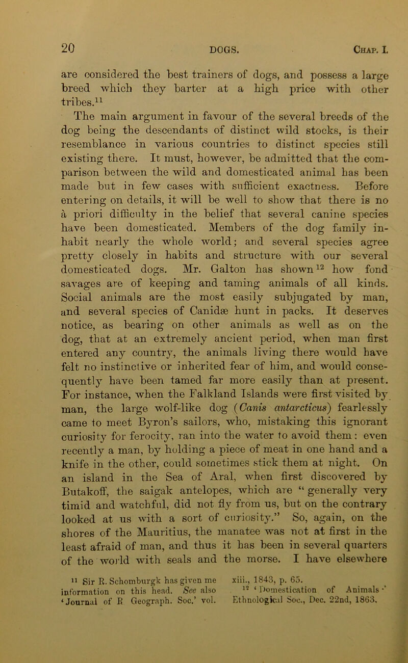 are considered the best trainers of dogs, and possess a large breed which they barter at a high price with other tribes.11 The main argument in favour of the several breeds of the dog being the descendants of distinct wild stocks, is their resemblance in various countries to distinct species still existing there. It must, however, be admitted that the com- parison between the wild and domesticated animal has been made but in few cases with sufficient exactness. Before entering on details, it will be well to show that there is no a priori difficulty in the belief that several canine species have been domesticated. Members of the dog family in- habit nearly the whole world; and several species agree pretty closely in habits and structure with our several domesticated dogs. Mr. Galton has shown12 how fond savages are of keeping and taming animals of all kinds. Social animals are the most easily subjugated by man, and several species of Canidae hunt in packs. It deserves notice, as bearing on other animals as well as on the dog, that at an extremely ancient period, when man first entered any country, the animals living there would have felt no instinctive or inherited fear of him, and would conse- quently have been tamed far more easily than at present. For instance, when the Falkland Islands were first visited by man, the large wolf-like dog (Canis ontarcticus) fearlessly came to meet Byron’s sailors, who, mistaking this ignorant curiosity for ferocity, ran into the water to avoid them: even recently a man, by holding a piece of meat in one hand and a knife in the other, could sometimes stick them at night. On an island in the Sea of Aral, when first discovered by Butakoff, the saigak antelopes, which are “ generally very timid and watchful, did not fiy from us, but on the contrary looked at us with a sort of curiosity.” So, again, on the shores of the Mauritius, the manatee was not at first in the least afraid of man, and thus it has been in several quarters of the world with seals and the morse. I have elsewhere 11 Sir R. Schomburgk has given me xiii., 1843, p. 65. information on this head. See also 1? ‘ Domestication of Animals ■’ ‘Journal of R Geograph. Soc.’ vol. Ethnological Soe., Dec. 22nd, 1863.