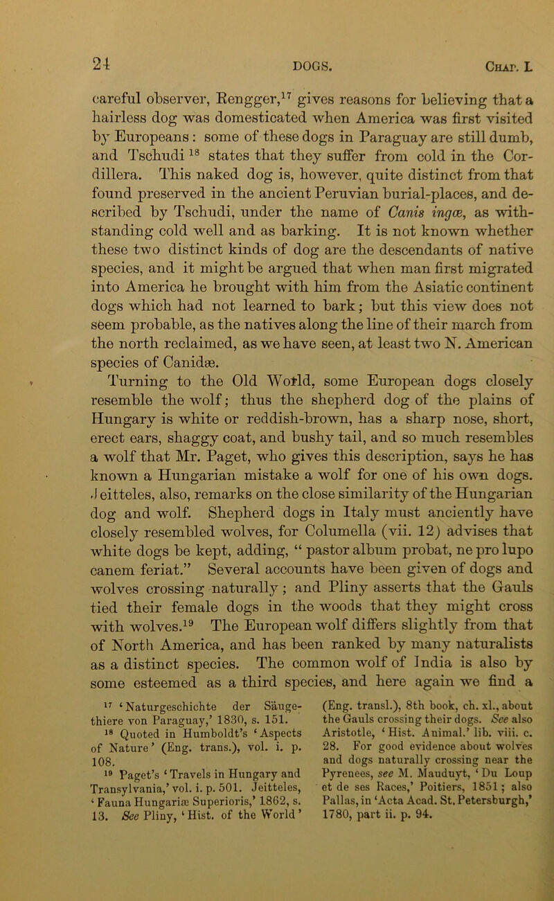 careful observer, Rengger,17 gives reasons for believing that a hairless dog was domesticated when America was first visited by Europeans: some of these dogs in Paraguay are still dumb, and Tschudi18 states that they suffer from cold in the Cor- dillera. This naked dog is, however, quite distinct from that found preserved in the ancient Peruvian burial-places, and de- scribed by Tschudi, under the name of Canis ingce, as with- standing cold well and as barking. It is not known whether these two distinct kinds of dog are the descendants of native species, and it might be argued that when man first migrated into America he brought with him from the Asiatic continent dogs which had not learned to bark; but this view does not seem probable, as the natives along the line of their march from the north reclaimed, as we have seen, at least two N. American species of Canidas. Turning to the Old World, some European dogs closely resemble the wolf; thus the shepherd dog of the plains of Hungary is white or reddish-brown, has a sharp nose, short, erect ears, shaggy coat, and bushy tail, and so much resembles a wolf that Mr. Paget, who gives this description, says he has known a Hungarian mistake a wolf for one of his own dogs. •\eitteles, also, remarks on the close similarity of the Hungarian dog and wolf. Shepherd dogs in Italy must anciently have closely resembled wolves, for Columella (vii. 12) advises that white dogs be kept, adding, “ pastor album probat, ne pro lupo canem feriat.” Several accounts have been given of dogs and wolves crossing naturally; and Pliny asserts that the Gauls tied their female dogs in the woods that they might cross with wolves.19 The European wolf differs slightly from that of North America, and has been ranked by many naturalists as a distinct species. The common wolf of India is also by some esteemed as a third species, and here again we find a 17 ‘Naturgeschichte der Sauge- (Eng. transl.), 8th book, eh. xl., about thiere von Paraguay,’ 1830, s. 151. the Gauls crossing their dogs, Nee also 18 Quoted in Humboldt’s ‘Aspects Aristotle, ‘Hist. Animal.’lib. viii. c. of Nature ’ (Eng. trans.), vol. i. p. 28. For good evidence about wolves 108. and dogs naturally crossing near the 19 Paget’s ‘Travels in Hungary and Pyrenees, see M. Mauduyt, ‘ Du Loup Transylvania,’vol. i. p. 501. Jeitteles, et de ses Races,’ Poitiers, 1851; also ‘ Fauna Hungarian Superiors,’ 1862, s. Pallas, in ‘Acta Acad. St. Petersburgh,’ 13. Sec Pliny, ‘Hist, of the World’ 1780, part ii. p. 94.
