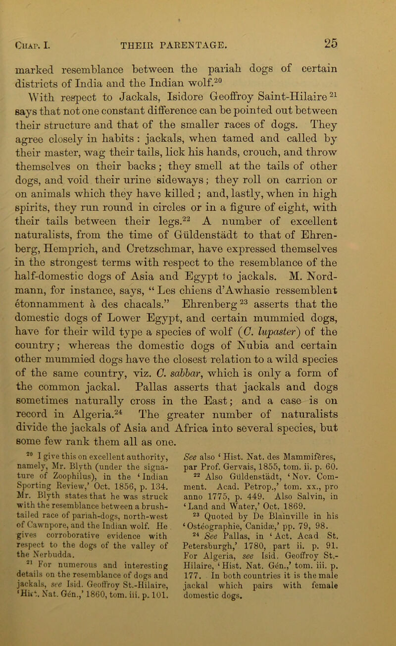 marked resemblance between tbe pariab dogs of certain districts of India and tbe Indian wolf.20 With respect to Jackals, Isidore Geoffroy Saint-Hilaire21 says that not one constant difference can be pointed out between their structure and that of the smaller races of dogs. They agree closely in habits : jackals, when tamed and called by their master, wag their tails, lick his hands, crouch, and throw themselves on their backs; they smell at the tails of other dogs, and void their urine sideways; they roll on carrion or on animals which they have killed ; and, lastly, when in high spirits, they run round in circles or in a figure of eight, with their tails between their legs.22 A number of excellent naturalists, from the time of Giildenstadt to that of Ehren- berg, Hemprich, and Cretzschmar, have expressed themselves in the strongest terms with respect to the resemblance of the half-domestic dogs of Asia and Egypt to jackals. M. Nord- mann, for instance, says, “ Les chiens d’Awhasie ressemblent etonnamment a des chacals.” Ehrenberg23 asserts that the domestic dogs of Lower Egypt, and certain mummied dogs, have for their wild type a species of wolf (G. lujpaster) of the country; whereas the domestic dogs of Nubia and certain other mummied dogs have the closest relation to a wild species of the same country, viz. G. sabbar, which is only a form of the common jackal. Pallas asserts that jackals and dogs sometimes naturally cross in the East; and a case is on record in Algeria.24 The greater number of naturalists divide the jackals of Asia and Africa into several species, but some few rank them all as one. 20 I give this on excellent authority, namely, Mr. Blyth (under the signa- ture of Zoophilus), in the ‘ Indian Sporting Review,’ Oct. 1856, p. 134. Mr. Blyth states that he was struck with the resemblance between a brush- tailed race of pariah-dogs, north-west of Cawnpore, and the Indian wolf. He gives corroborative evidence with respect to the dogs of the valley of the Nerbudda. 21 For numerous and interesting details on the resemblance of dogs and jackals, see Isid. Geoffroy St.-Hilaire, ‘Hitt. Nat.. Gen.,’ 1860, tom. iii. p. 101. See also ‘ Hist. Nat. des Mammifbres, par Prof. Gervais, 1855, tom. ii. p. 60. 22 Also Giildenstadt, ‘ Nov. Com- ment. Acad. Petrop.,’ tom. xx., pro anno 1775, p. 449. Also Salvin, in ‘Land and Water,’ Oct. 1869. 23 Quoted by De Blainville in his ‘ Osteographie, Canida;,’ pp. 79, 98. 24 See Pallas, in ‘ Act. Acad St. Petersburgh,’ 1780, part ii. p. 91. For Algeria, see Isid. Geoffroy St.- Hilaire, ‘ Hist. Nat. Gen.,’ tom. iii. p. 177. In both countries it is the male jackal which pairs with female domestic dogs.