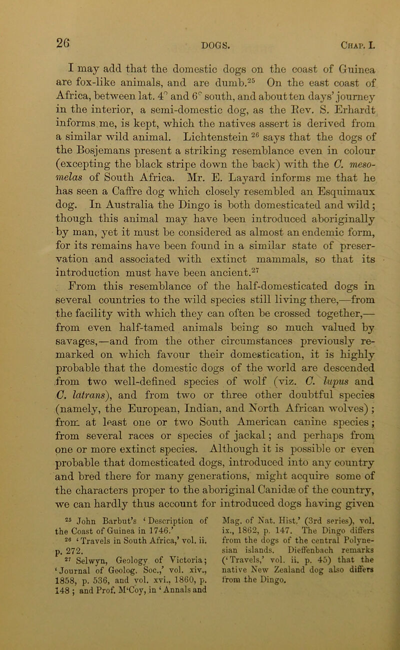26- I may add that the domestic dogs on the coast of Guinea are fox-like animals, and are dumb.25 On the east coast of Africa, between lat. 4° and 6C south, and about ten days’journey in the interior, a semi-domestic dog, as the Rev. S. Erhardt informs me, is kept, which the natives assert is derived from a similar wild animal. Lichtenstein 26 says that the dogs of the Bosjemans present a striking resemblance even in colour (excepting the black stripe down the back) with the G. meso- melas of South Africa. Mr. E. Layard informs me that he has seen a Caffre dog which closely resembled an Esquimaux dog. In Australia the Dingo is both domesticated and wild; though this animal may have been introduced aboriginally by man, yet it must be considered as almost an endemic form, for its remains have been found in a similar state of preser- vation and associated with extinct mammals, so that its introduction must have been ancient.27 From this resemblance of the half-domesticated dogs in several countries to the wild species still living there,—from the facility with which they can often be crossed together,— from even half-tamed animals being so much valued by savages,—and from the other circumstances previously re- marked on which favour their domestication, it is highly probable that the domestic dogs of the wmrld are descended from two well-defined species of wolf (viz. C. lupus and C. latrans), and from two or three other doubtful species (namely, the European, Indian, and North African wolves) ; from at least one or two South American canine species; from several races or species of jackal; and perhaps from one or more extinct species. Although it is possible or even probable that domesticated dogs, introduced into any country and bred there for many generations, might acquire some of the characters proper to the aboriginal Canidas of the country, we can hardly thus account for introduced dogs having given 25 John Barbut’s ‘ Description of the Coast of Guinea in 1746.’ 28 4 Travels in South Africa,’ vol. ii. p. 272. 27 Selwyn, Geology of Victoria; ‘Journal of Geolog. Soc.,’ vol. xiv., 1858, p. 536, and vol. xvi., 1860, p. 148 ; and Prof. M‘Coy, in ‘ Annals and Mag. of Nat. Hist.’ (3rd series), vol. ix., 1862, p. 147. The Dingo differs from the dogs of the central Polyne- sian islands. Dieffenbach remarks (‘ Travels,’ vol. ii. p. 45) that the native New Zealand dog also differs from the Dingo.