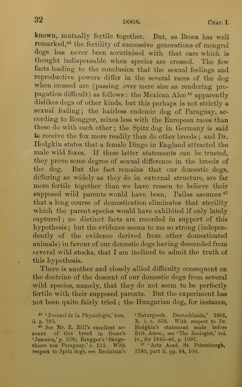 known, mutually fertile together. But, as Broca has well remarked,45 the fertility of successive generations of mongrel dogs has never been scrutinised with that care which is thought indispensable when species are crossed. The few facts leading to the conclusion that the sexual feelings and reproductive powers differ in the several races of the dog when crossed are (passing over mere size as rendering pro- pagation difficult) as follows : the Mexican Alco 46 apparently dislikes dogs of other kinds, but this perhaps is not strictly a sexual feeling; the hairless endemic dog of Paraguay, ac- cording to Rengger, mixes less with the European races than these do with each other; the Spitz dog in Germany is said to receive the fox more readily than do other breeds ; and Dr. Hodgkin states that a female Dingo in England attracted the male wild foxes. If these latter statements can be trusted, they prove some degree of sexual difference in the breeds of the dog. But the fact remains that our domestic dogs, differing so widely as they do in external structure, are far more fertile together than we have reason to believe their supposed wild parents would have been, Pallas assumes 47 that a long course of domestication eliminates that sterility which the parent-species would have exhibited if only lately captured ; no distinct facts are recorded in support of this hypothesis; but the evidence seems to me so strong (indepen- dently of the evidence derived from other domesticated animals) in favour of our domestic dogs having descended from several wild stocks, that I am inclined to admit the truth of this hypothesis. There is another and closely allied difficulty consequent on the doctrine of the descent of our domestic dogs from several wild species, namely, that they do not seem to be perfectly fertile with their supposed parents. But the experiment has not been quite fairly tried ; the Hungarian dog, for instance, 45 ‘Journal de la Physiologie,’ tom. ii. p. 385. 40 See Mr. R. Hill’s excellent ac- count of this breed in Gosse’s ‘Jamaica,’p. 338; Rengger’s ‘ Sauge- thiere von Paraguay,’ s. 153. With respect to Spitz dogs, see Bechstein’s ‘Naturgesch. Deutschlands,’ 1801, B. i. s. 638. With respect to Dr. Hodgkin’s statement made before Brit. Assoc., see 4 The Zoologist,’ vol. iv., for 1845-46, p. 1097. 47 ‘ Acta Acad. St. Petersburgh, 1780, part ii. pp. 84, 100.