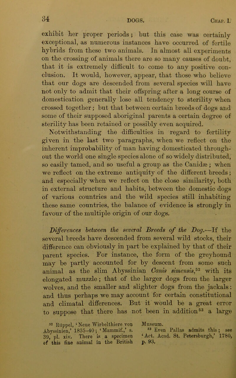 exhibit hor proper periods; but this case was certainly exceptional, as numerous instances have occurred of fertile hybrids from these two animals. In almost all experiments on the crossing of animals there are so many causes of doubt, that it is extremely difficult to come to any positive con- clusion. It would, however, appear, that those who believe that our dogs are descended from several species will have not only to admit that their offspring after a long course of domestication generally lose all tendency to sterility when crossed together; but that between certain breeds of dogs and some of their supposed aboriginal parents a certain degree of sterility has been retained or possibly even acquired. Notwithstanding the difficulties in regard to fertility given in the last two paragraphs, when we reflect on the inherent improbability of man having domesticated through- out the world one single species alone of so widely distributed, so easily tamed, and so useful a group as the Canidee; when we reflect on the extreme antiquity of the different breeds; and especially when we reflect on the close similarity, both in external structure and habits, between the domestic dogs of various countries and the wild species still inhabiting these same countries, the balance of evidence is strongly in favour of the multiple origin of our dogs. Differences between the several Breeds of the Dog.—If the several breeds have descended from several wild stocks, their difference can obviously in part be explained by that of their parent species. For instance, the form of the greyhound may be partly accounted for by descent from some such animal as the slim Abyssinian Canis simensis,32 with its elongated muzzle; that of the larger dogs from the larger wolves, and the smaller and slighter dogs from the jackals: and thus perhaps we may account for certain constitutional and climatal differences. But it would be a great error to suppose that there has not been in addition53 a large s2 Riippel, ‘Neue Wirbelthiere von Museum. Abyssinien,’ 1835-40; ‘ Mammif.,’ s. 53 Even Pallas admits this ; see 39, pi. xiv. There is a specimen ‘Act. Acad. St. Petersburgh,’ 1780, of this fine animal in the British p. 93.