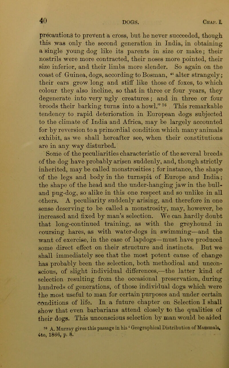 precautions to prevent a cross, but he never succeeded, though this was only the second generation in India, in obtaining a single young dog like its parents in size or make; their nostrils were more contracted, their noses more pointed, their size inferior, and their limbs more slender. So again on the coast of Guinea, dogs, according to Bosman, “ alter strangely; their ears grow long and stiff like those of foxes, to which colour they also incline, so that in three or four years, they degenerate into very ugly creatures; and in three or four broods their barking turns into a howl.” 76 This remarkable tendency to rapid deterioration in European dogs subjected to the climate of India and Africa, may be largely accounted for by reversion to a primordial condition which many animals exhibit, as we shall hereafter see, when their constitutions are in any way disturbed. Some of the peculiarities characteristic of the several breeds of the dog have probably arisen suddenly, and, though strictly inherited, may be called monstrosities ; for instance, the shape of the legs and body in the turnspit of Europe and India; the shape of the head and the under-hanging jaw in the bull- and pug-dog, so alike in this one respect and so unlike in all others. A peculiarity suddenly arising, and therefore in one sense deserving to be called a monstrosity, may, however, be increased and fixed by man’s selection. We can hardly doubt that long-continued training, as with the greyhound in coursing hares, as with water-dogs in swimming—and the want of exercise, in the case of lapdogs—must have produced some direct effect on their structure and instincts. But we shall immediately see that the most potent cause of change has probably been the selection, both methodical and uncon- scious, of slight individual differences,—the latter kind of selection resulting from the occasional preservation, during hundreds of generations, of those individual dogs which were the most useful to man for certain purposes and under certain conditions of life. In a future chapter on Selection I shall show that even barbarians attend closely to the qualities of their dogs. This unconscious selection by man would be aided 76 A. Murray gives this passage in his ‘ Geographical Distribution of Mammals, 4to, 1866, p. 8.