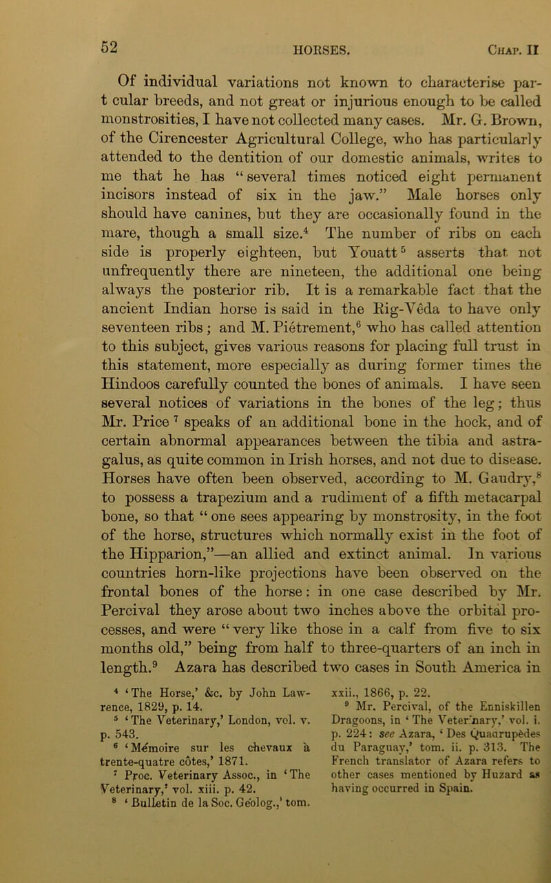 Of individual variations not known to characterise par- t cular breeds, and not great or injurious enough to he called monstrosities, I have not collected many cases. Mr. G. Brown, of the Cirencester Agricultural College, who has particularly attended to the dentition of our domestic animals, writes to me that he has “ several times noticed eight permanent incisors instead of six in the jaw.” Male horses only should have canines, hut they are occasionally found in the mare, though a small size.4 The number of ribs on each side is properly eighteen, but Youatt5 asserts that, not unfrequently there are nineteen, the additional one being always the posterior rib. It is a remarkable fact that the ancient Indian horse is said in the Big-Veda to have only seventeen ribs ; and M. Pietrement,6 who has called attention to this subject, gives various reasons for placing full trust in this statement, more especially as during former times the Hindoos carefully counted the bones of animals. I have seen several notices of variations in the bones of the leg; thus Mr. Price 7 speaks of an additional bone in the hock, and of certain abnormal appearances between the tibia and astra- galus, as quite common in Irish horses, and not due to disease. Horses have often been observed, according to M. Gaudry,8 to possess a trapezium and a rudiment of a fifth metacarpal bone, so that “ one sees appearing by monstrosity, in the foot of the horse, structures which normally exist in the foot of the Hipparion,”—an allied and extinct animal. In various countries horn-like projections have been observed on the frontal bones of the horse: in one case described by Mr. Percival they arose about two inches above the orbital pro- cesses, and were “ very like those in a calf from five to six months old,” being from half to three-quarters of an inch in length.9 Azara has described two cases in South America in 4 ‘ The Horse,’ &c. by John Law- rence, 1829, p. 14. 5 ‘The Veterinary,’ London, vol. v. p. 543. 6 ‘M^moire sur les chevaux a trente-quatre cotes,’ 1871. 7 Proe. Veterinary Assoc., in ‘The Veterinary,5 vol. xiii. p. 42. 8 ‘ Bulletin de la Soc. Ge'olog.,’ tom. xxii., 1866, p. 22. 9 Mr. Percival, of the Enniskillen Dragoons, in ‘ The Veterinary,’ vol. i. p. 224: see Azara, * Des Quadruples du Paraguay,’ tom. ii. p. 313. The French translator of Azara refers to other cases mentioned by Huzard as having occurred in Spain.