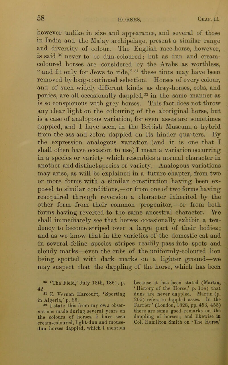however unlike in size and appearance, and several of those in India and the Malay archipelago, present a similar range and diversity of colour. The English race-horse, however, is said 30 never to he dun-coloured; hut as dun and cream- coloured horses are considered by the Arabs as worthless, “ and fit only for Jews to ride,” 31 these tints may have been removed by long-continued selection. Horses of every colour, and of such widely different kinds as dray-horses, cobs, and ponies, are all occasionally dappled,32 in the same manner as is so conspicuous with grey horses. This fact does not throw any clear light on the colouring of the aboriginal horse, but is a case of analogous variation, for even asses are sometimes dappled, and I have seen, in the British Museum, a hybrid from the ass and zebra dappled on its hinder quaiiers. By the expression analogous variation (and it is one that I shall often have occasion to use) I mean a variation occurring in a species or variety which resembles a normal character in another and distinct species or variety. Analogous variations may arise, as will be explained in a future chapter, from two or more forms with a similar constitution having been ex- posed to similar conditions,—or from one of two forms having reacquired through reversion a character inherited by the other form from their common progenitor,—or from both forms having reverted to the same ancestral character. We shall immediately see that horses occasionally exhibit a ten- dency to become striped over a large part of their bodies; and as we know that in the varieties of the domestic cat and in several feline species stripes readily pass into spots and cloudy marks—even the cubs of the uniformly-coloured lion being spotted with dark marks on a lighter ground—we may suspect that the dappling of the horse, which has been 30 ‘ The Field,’ July 13th, 1861, p. 42. 31 E. Vernon Harcourt, ‘Sporting in Algeria,’ p. 26. 32 1 state this from xny own obser- vations made during several years on the colours of horses. I have seen cream-coloured, light-dun and mouse- dun horses dappled, which I mention because it has been stated (Martin, ‘History of the Horse,’ p. 134) that duns are never dappled. Martin (p. 205) refers to dappled asses. In the Farrier ’ (London, 1828, pp. 453, 455) there are some good remarks on the dappling of horses; and likewise in Col. Hamilton Smith on ‘The Horse.’
