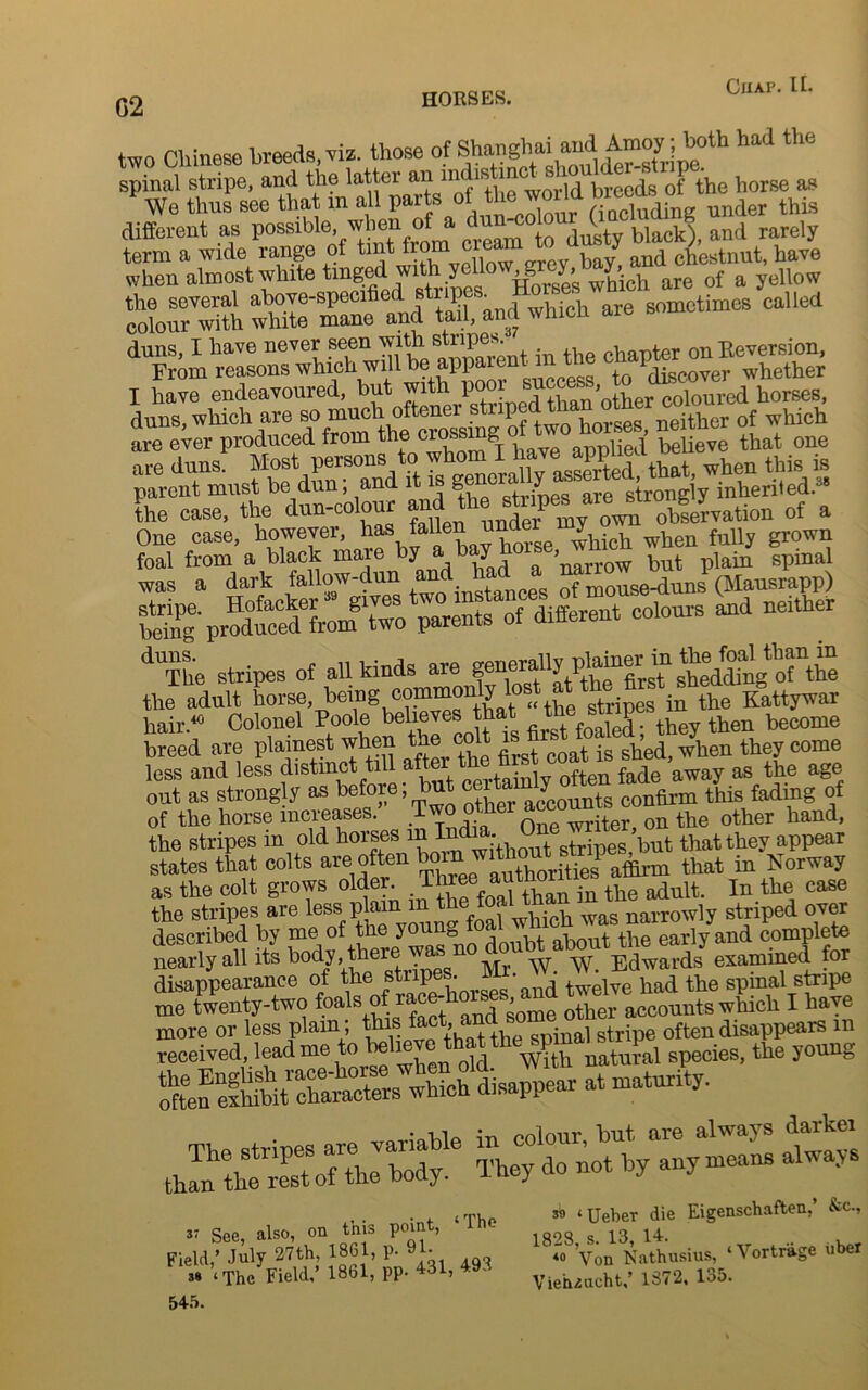 G2 two Chinese breeds, viz. those of Shanghai and tooyjtafh had the spinal stripe, and the latter an nidis i _ b ^ 0f the horse as We thus see that in all I»f“XdSdh.8 under this different as possible, when of a dun^o o ^ and rarely term a wide range of tint f™m <J h * and chestnut, have when almost white tinged wfich are of a yellow the several above-specified sti i ■ • ^ sometimes called colour with white mane and tail, and whicn aie duns, I have never seen ^th gripes chapter on Reversion, From reasons which will be apparent in t 1 whether I have endeavoured, but with poor sucoa. , coloured horses, duns, which are so much oftener .s^^Xrses neXer of which are ever produced from XThot ilvTapS believe that one are duns. Most persons to asSed that, when this is parent must be dun; and it is , r0ng y inherited.38 the case, the dun-colour and he stnp.* a>tea. of a One case, however, has, XLv liorse which when fully grown foal from a black mare by a> b y ’ put plain spinal was a dark fallow-dun and ^ces of mouse-duns (Mausrapp) being' pTOduced^romtwo parents of different colours and neither dUThe stripes of all kinds are ^n®rally^p^firsT shedding of the the adult horse, being commonly lost at th fi Kattywar hair.40 Colonel Poole believes that ^ become breed are plainest when the colt is ghed wdien they come less and less distinct til a er often fade away as the age out as strongly as before, but certain 7 confirm this fading of of the horse increases.’ .^Sr, on the other hand, the stripes m old horses ^XXoift stripes, but that they appear states that colts are often bor thitiJ affirm that in Norway as the colt grows older. . TXonl than hi the adult. In the case the stripes are less plain m thecal tha wagnarrowly striped over described by me of tne young foa . early and complete nearly all its body, there w Edwards examined for disappearance of the stripes. ^ &nd twelve had the spinal stripe me twenty-two foals of race- ^ other acCounts which I have more or less plain; ^^thSthe^nal stripe often disappears m received, lead me to be 1 ^hth natural species, the young •*— See, also, on this point, The Field,’ July 27th, 1861, p. 91. 3» ‘The Field,’ 1861, pp. 431, 49.. 545. 39 ‘Ueber die Eigenschaften.’ &c., 18*o8’von Nathusius, ‘Vortrage uber Vieh^ncht,’ 1372, 135.