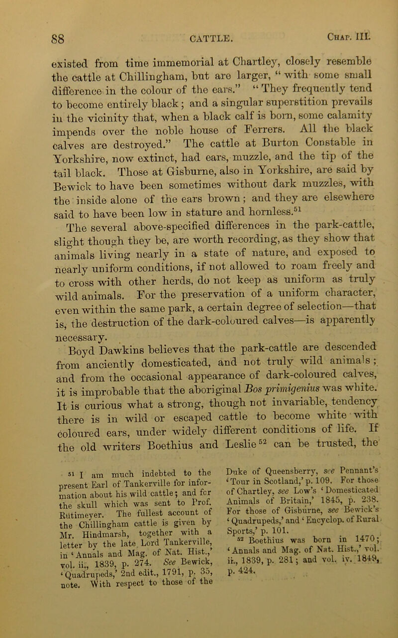 existed from time immemorial at Chartley, closely resemble the cattle at Chillingham, but are larger, “ with some small difference in the colour of the ears.” “ They frequently tend to become entirely black; and a singular superstition prevails in the vicinity that, when a black call is born, some calamity impends over the noble house of Ferrers. All the black calves are destroyed.” The cattle at Burton Constable in Yorkshire, now extinct, had ears, muzzle, and the tip of the tail black. Those at Gisburne, also in Yorkshire, are said by Bewick to have been sometimes without dark muzzles, with the inside alone of the ears brown; and they are elsewhere said to have been low in stature and hornless.51 The several above-specified differences in the park-cattle, slight though they be, are worth recording, as they show that animals living nearly in a state of nature, and exposed to nearly uniform conditions, if not allowed to roam freely and to cross with other herds, do not keep as uniform as truly wild animals. For the preservation of a uniform character, even within the same park, a certain degree of selection—that is, the destruction of the dark-coloured calves—is apparently necessary. Boyd Dawkins boliovos that the park-cattle are descended from anciently domesticated, and not truly wild animals; and from the occasional appearance of dark-coloured calves, it is improbable that the aboriginal Bos primigenius was white. It is curious what a strong, though not invariable, tendency there is in wild or escaped cattle to become white with coloured ears, under widely different conditions of life. If the old writers Boethius and Leslie52 can be trusted, the present Earl of Tankerville for infor- mation about his wild cattle; and fcr the skull which was sent to Prof. Rutimeyer. The fullest account of the Chillingham cattle is given by Mr. Hindmarsh, together with a letter by the late. Lord Tankerville, 51 I am much indebted to the Duke of Queensberry, see Pennant’s ‘Tour in Scotland,’p. 109. For those of Chartley. see Low’s ‘ Domesticated Animals of Britain,’ 1845, p. 238. For those of Gisburne, see Bewick’s ‘ Quadrupeds,’ and ‘ Encyclop. of Rural Sports,’ p. 101. 52 Boethius was born in 1470; ‘Annals and Mag. of Nat. Hist.,’ vol. ii., 1839, p. 281; and vol. iv. 1849, p. 424. in ‘ Annals and Mag. of Nat. Hist., vol. ii., 1839, p. 274. See Bewick, ‘Quadrupeds,’ 2nd edit., 1791, p. 35, note. With respect to those of the
