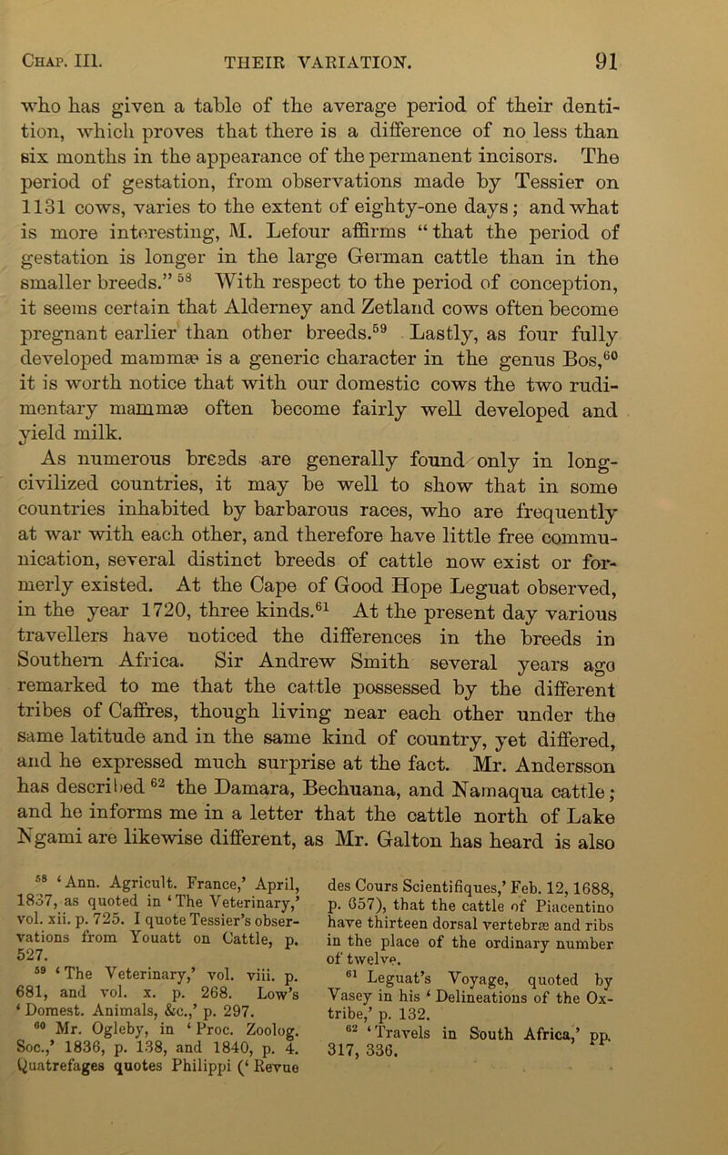 who has given a table of the average period of their denti- tion, which proves that there is a difference of no less than six months in the appearance of the permanent incisors. The period of gestation, from observations made by Tessier on 1131 cows, varies to the extent of eighty-one days; and what is more interesting, M. Lefonr affirms “ that the period of gestation is longer in the large German cattle than in the smaller breeds.” 58 With respect to the period of conception, it seems certain that Alderney and Zetland cows often become pregnant earlier than other breeds.59 Lastly, as four fully developed mamma* is a generic character in the genus Bos,60 it is worth notice that with our domestic cows the two rudi- mentary mammas often become fairly well developed and yield milk. As numerous breeds are generally found only in long- civilized countries, it may be well to show that in some countries inhabited by barbarous races, who are frequently at war with each other, and therefore have little free commu- nication, several distinct breeds of cattle now exist or for- merly existed. At the Cape of Good Hope Leguat observed, in the year 1720, three kinds.61 At the present day various travellers have noticed the differences in the breeds in Southern Africa. Sir Andrew Smith several years ago remarked to me that the cattle possessed by the different tribes of Caffres, though living near each other under the same latitude and in the same kind of country, yet differed, and he expressed much surprise at the fact. Mr. Andersson has described62 the Damara, Bechuana, and Namaqua cattle; and he informs me in a letter that the cattle north of Lake Ngami are likewise different, as Mr. Galton has heard is also 58 ‘Ann. Agricult. France,’ April, 1837, as quoted in ‘The Veterinary,’ vol. xii. p. 725. I quote Tessier’s obser- vations from Youatt on Cattle, p. 527. 59 ‘The Veterinary,’ vol. viii. p. 681, and vol. x. p. 268. Low’s ‘ Domest. Animals, &c.,’ p. 297. 00 Mr. Ogleby, in ‘ Proc. Zoolog. Soc.,* 1836, p. 138, and 1840, p. 4. quatrefages quotes Philippi (‘ Revue des Cours Scientifiques,’ Feb. 12,1688, p. 657), that the cattle of Piacentino have thirteen dorsal vertebrae and ribs in the place of the ordinary number of twelve. 81 Leguat’s Voyage, quoted by Vasey in his ‘ Delineations of the Ox- tribe,’ p. 132. 82 ‘Travels in South Africa,’ pp. 317, 336.