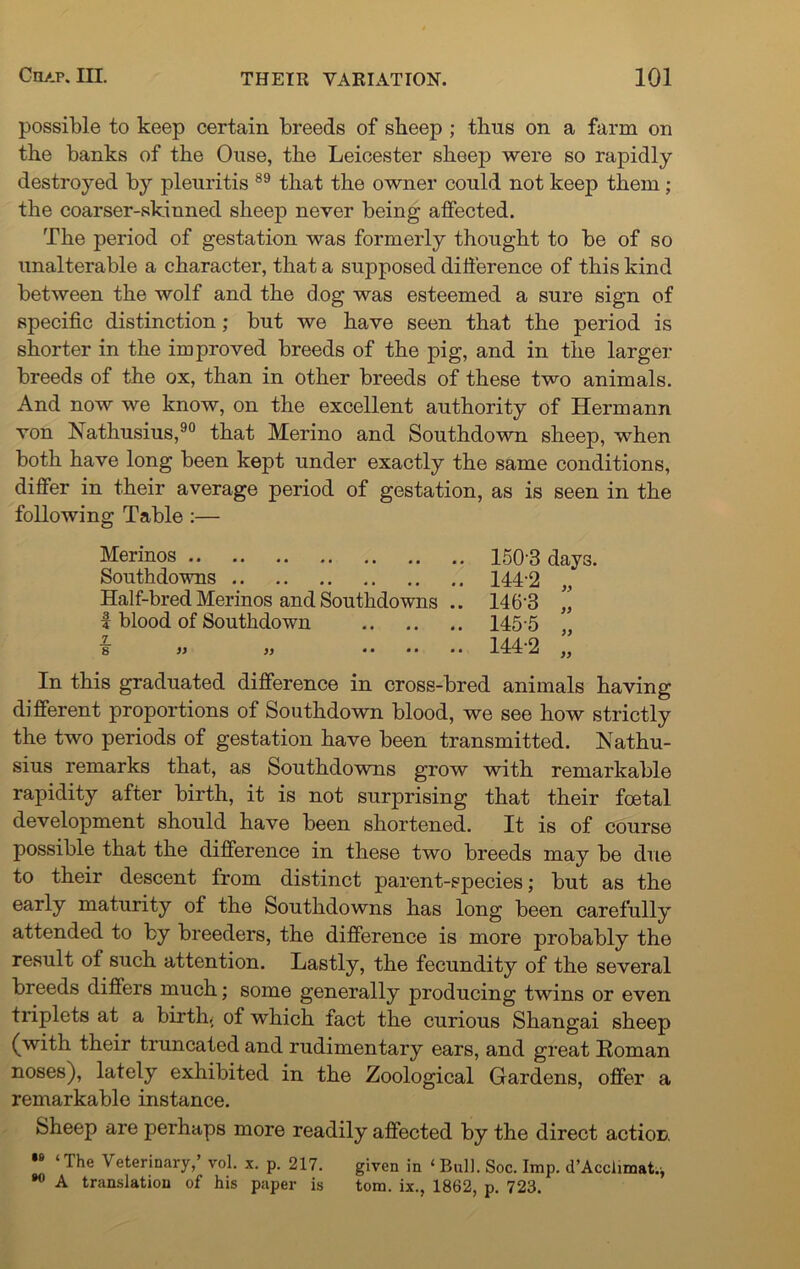 possible to keep certain breeds of sbeep ; thus on a farm on the banks of the Ouse, the Leicester sbeep were so rapidly destroyed by pleuritis 89 tliat tbe owner could not keep them ; the coarser-skinned sbeep never being affected. Tbe period of gestation was formerly thought to be of so unalterable a character, that a supposed difference of this kind between the wolf and the dog was esteemed a sure sign of specific distinction; but we have seen that the period is shorter in the improved breeds of the pig, and in the larger breeds of the ox, than in other breeds of these two animals. And now we know, on the excellent authority of Hermann von Nathusius,90 that Merino and Southdown sheep, when both have long been kept under exactly the same conditions, differ in their average period of gestation, as is seen in the following Table :— Merinos 150’3 days. Southdowns 144-2 Half-bred Merinos and Southdowns .. 146'3 ” f blood of Southdown 145-5 „ s' » » ...... 144-2 ,, In this graduated difference in cross-bred animals having different proportions of Southdown blood, we see how strictly the two periods of gestation have been transmitted. Nathu- sius remarks that, as Southdowns grow with remarkable rapidity after birth, it is not surprising that their foetal development should have been shortened. It is of course possible that the difference in these two breeds may be due to their descent from distinct parent-species; but as the early maturity of the Southdowns has long been carefully attended to by breeders, the difference is more probably the result of such attention. Lastly, the fecundity of the several breeds differs much; some generally producing twins or even triplets at a birth, of which fact the curious Shangai sheep (with their truncated and rudimentary ears, and great Roman noses), lately exhibited in the Zoological Gardens, offer a remarkable instance. Sheep are perhaps more readily affected by the direct action ,s ‘The Veterinary,’ vol. x. p. 217. given in ‘ Bull. Soc. Imp. d’Acciimat.* 90 A translation of his paper is tom. ix., 1862, p. 723.