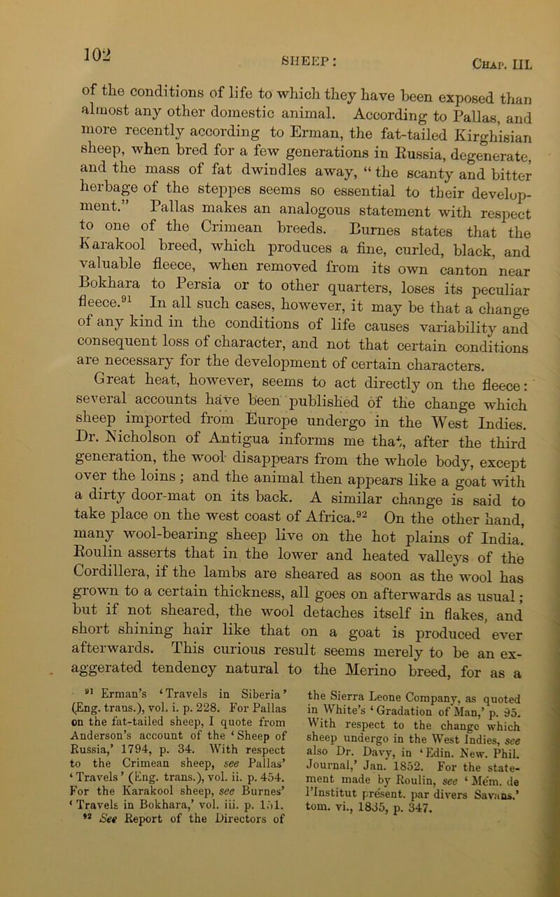 SHEEP: Chap. III. of the conditions of life to which they have been exposed than almost any other domestic animal. According to Pallas, and more recently according to Erman, the fat-tailed Kirghisian sheep, when bred for a few generations in Eussia, degenerate, and the mass of fat dwindles away, “the scanty and hitter herbage of the steppes seems so essential to their develop- ment. Pallas makes an analogous statement with respect to one of the Crimean breeds. Burnes states that the Karakool breed, which produces a fine, curled, black, and valuable fleece, when removed from its own canton near Bokhara to Persia or to other quarters, loses its peculiar fleece.91 . In all such cases, however, it may be that a change of any kind in the conditions of life causes variability and consequent loss of character, and not that certain conditions are necessary for the development of certain characters. Great heat, however, seems to act directly on the fleece: several accounts have been published of the change which sheep imported from Europe undergo in the West Indies. Dr. Nicholson of Antigua informs me that, after the third geneiation, the wool disappears from the whole body, except over the loins ; and the animal then appears like a goat with a dirty door-mat on its back. A similar change is said to take place on the west coast of Africa.92 On the other hand, many wool-bearing sheep live on the hot plains of India! Boulin asserts that in the lower and heated valleys of the Cordilleia, if the lambs are sheared as soon as the wool has grown to a certain thickness, all goes on afterwards as usual ; but if not sheared, the wool detaches itself in flakes, and short shining hair like that on a goat is produced ever afterwards. This curious result seems merely to be an ex- aggerated tendency natural to the Merino breed, for as a 91 Erman’s ‘Travels in Siberia’ (Eng. trans.), vol. i. p. 228. For Pallas on the fat-tailed sheep, I quote from Anderson’s account of the * Sheep of Russia,’ 1794, p. 34. With respect to the Crimean sheep, see Pallas’ * Travels ’ (Eng. trans.), vol. ii. p. 454. For the Karakool sheep, see Burnes’ ‘ Travels in Bokhara,’ vol. iii. p. 151. 42 See Report of the Birectors of the Sierra Leone Company, as quoted in White’s ‘ Gradation of Man,’ p. 95. W ith respect to the change which sheep undergo in the West Indies, see also Dr. Davy, in ‘Edin. New. Phil. Journal,’ Jan. 1852. For the state- ment made by Roulin, see ‘ Mem. de l’lnstitut pre'sent. par divers Sava ns.’ tom. vi., 1835, p. 347.