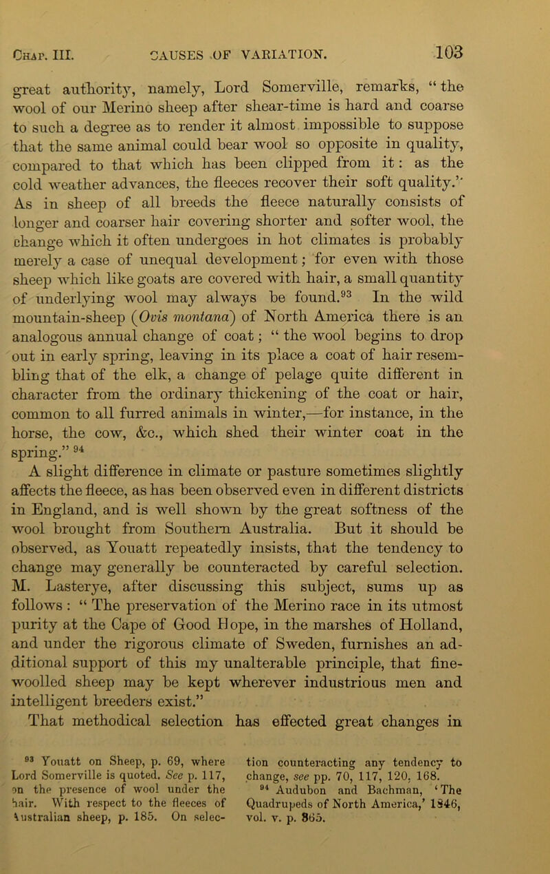 great authority, namely, Lord Somerville, remarks, “the wool of our Merino sheep after shear-time is hard and coarse to such a degree as to render it almost impossible to suppose that the same animal could bear wool so opposite in quality, compared to that which has been clipped from it: as the cold weather advances, the fleeces recover their soft quality.5' As in sheep of all breeds the fleece naturally consists of longer and coarser hair covering shorter and softer wool, the change which it often undergoes in hot climates is probably merely a case of unequal development; for even with those sheep which like goats are covered with hair, a small quantity of underlying wool may always be found.93 In the wild mountain-sheep (Ovis montana) of North America there is an analogous annual change of coat; “ the wool begins to drop out in early spring, leaving in its place a coat of hair resem- bling that of the elk, a change of pelage quite different in character from the ordinary thickening of the coat or hair, common to all furred animals in winter,—for instance, in the horse, the cow, &c., which shed their winter coat in the spring.” 94 A slight difference in climate or pasture sometimes slightly affects the fleece, as has been observed even in different districts in England, and is well shown by the great softness of the wool brought from Southern Australia. But it should be observed, as Youatt repeatedly insists, that the tendency to change may generally be counteracted by careful selection. M. Lasterye, after discussing this subject, sums up as follows : “ The preservation of the Merino race in its utmost purity at the Cape of Good B ope, in the marshes of Holland, and under the rigorous climate of Sweden, furnishes an ad- ditional support of this my unalterable principle, that fine- woolled sheep may be kept wherever industrious men and intelligent breeders exist.” That methodical selection has effected great changes in 93 Youatt on Sheep, p. 69, where tion counteracting any tendency to Lord Somerville is quoted. See p. 117, change, see pp. 70, 117, 120. 168. on the presence of wool under the 94 Audubon and Bachman, ‘The hair. With respect to the fleeces of Quadrupeds of North America,’ 134-6, Australian sheep, p. 185. On selec- vol. v. p. 865.