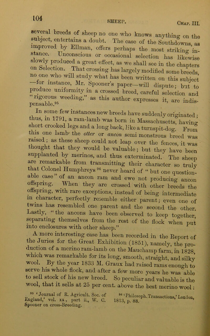 SHEEP. Chap. IIL In some few instances new breeds have suddenly originated • ms, m 1791 a ram-lamb was born in Massachusetts, having short crooked legs and a long back, like a turnspit-dog. From this one lamb* the otter or ancon semi monstrous breed was raised ; as these sheep could not leap over the fences, it was thought that they would be valuable; but they have been supplanted by merinos, and thus exterminated. The sheep are remarkable from transmitting their character so truly that Colonel Humphreys9(5 never heard of “ but one question- abie case” of an ancon ram and ewe not producing ancon onspring. When they are crossed with other breeds the offspring, with rare exceptions, instead of being intermediate m chaiacter, perfectly resemble either parent; even one of twins has resembled one parent and the second the other. Lastly, “the ancons have been observed to keep together separating themselves from the rest of the flock when put into enclosures with other sheep.” 1 A more interesting case has been recorded in the Report of the Juries for the Great Exhibition (1851), namely, the pro- duction of a merino ram-lamb on the Mauchamp farm in 1828 which was remarkable for its long, smooth, straight, and silky wool. By the year 1833 M. Graux had raised rams enough to serve his whole flock, and after a few more years he washable to sell stock of his new breed. So peculiar and valuable is the wool, that it sells at 25 per cent, above the best merino wool: 95 ‘ Journal of R. Agricult. Soc. of England,’ vol. xx, part ii., W, C. Spooner on cross-Breeding. 9G ‘ Philosoph. Transactions,’ London, 1813, p. 88.