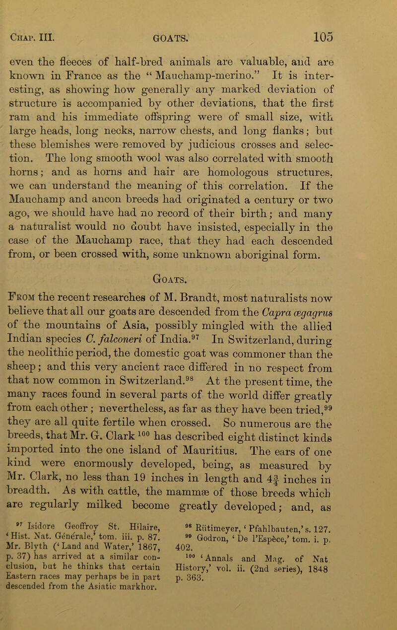 even the fleeces of half-bred animals are valuable, and are known in France as the “ Mauchamp-merino.” It is inter- esting, as showing how generally any marked deviation of structure is accompanied by other deviations, that the first ram and his immediate offspring were of small size, with large heads, long necks, narrow chests, and long flanks; but these blemishes were removed by judicious crosses and selec- tion. The long smooth wool was also correlated with smooth horns; and as horns and hair are homologous structures, we can understand the meaning of this correlation. If the Mauchamp and ancon breeds had originated a century or two ago, we should have had no record of their birth; and many a naturalist would no doubt have insisted, especially in the case of the Mauchamp race, that they had each descended from, or been crossed with, some unknown aboriginal form. Goats. From the recent researches of M. Brandt, most naturalists now believe that all our goats are descended from the Capra cegagras of the mountains of Asia, possibly mingled with the allied Indian species C. falconeri of India.97 In Switzerland, during the neolithic period, the domestic goat was commoner than the sheep; and this very ancient race differed in no respect from that now common in Switzerland.98 At the present time, the many races found in several parts of the world differ greatly from each other ; nevertheless, as far as they have been tried,99 they are all quite fertile when crossed. So numerous are the breeds, that Mr. G. Clark 100 has described eight distinct kinds imported into the one island of Mauritius. The ears of one kind were enormously developed, being, as measured by Mr. Clark, no less than 19 inches in length and 4^- inches in breadth. As with cattle, the mammae of those breeds which are regularly milked become greatly developed; and, as 97 Isidore GeofFroy St. Hilaire, ‘ Hist. Nat. G^ne'rale,’ tom. iii. p. 87. Hr. Blyth (‘Land and Water,’ 1867, p. 37) has arrived at a similar con- clusion, but he thinks that certain Eastern races may perhaps be in part descended from the Asiatic markhor. 98 Riitimeyer, ‘ Pfahlbauten,’s. 127. 80 Godron, ‘ De l’Espbce,’ tom. i. p. 402. 100 ‘ Annals and Mag. of Nat History,’ vol. ii. (2nd series), 1848 p. 363.