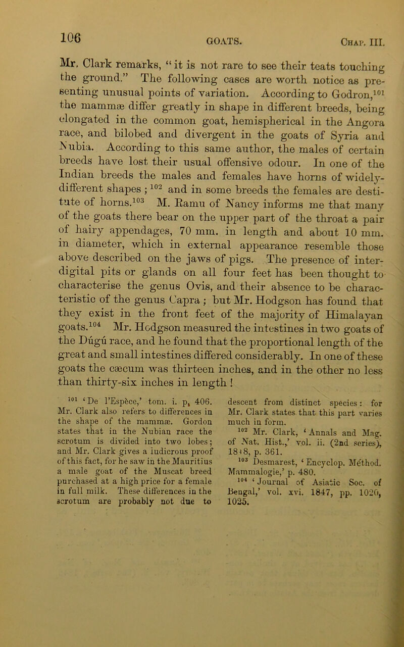 Mr. Clark remarks, “ it is not rare to see their teats touching the ground.” The following cases are worth notice as pre- senting unusual points of variation. According to Godron,101 the mammas differ greatly in shape in different breeds, being elongated in the common goat, hemispherical in the Angora race, and bilobed and divergent in the goats of Syria and Nubia. According to this same author, the males of certain breeds have lost their usual offensive odour. In one of the Indian breeds the males and females have horns of widely- different shapes ;102 and in some breeds the females are desti- tute of horns.103 M. Eamu of Nancy informs me that many of the goats there bear on the upper part of the throat a pair of hairy appendages, 70 mm. in length and about 10 mm. in diameter, which in external appearance resemble those above described on the jaws of pigs. The presence of inter- digital pits or glands on all four feet has been thought to characterise the genus Ovis, and their absence to be charac- teristic of the genus Capra ; but Mr. Hodgson has found that they exist in the front feet of the majority of Himalayan goats.104 Mr. Hodgson measured the intestines in two goats of the Dugu race, and he found that the proportional length of the great and small intestines differed considerably. In one of these goats the caecum was thirteen inches, and in the other no less than thirty-six inches in length ! 101 ‘ De l’Esphce,’ tom. i. p, 406. Mr. Clark also refers to differences in the shape of the mamma Gordon states that in the Nubian race the scrotum is divided into two lobes; and Mr. Clark gives a ludicrous proof of this fact, for he saw in the Mauritius a male goat of the Muscat breed purchased at a high price for a female in full milk. These differences in the scrotum are probably not due to descent from distinct species: for Mr. Clark states that this part varies much in form. 102 Mr. Clark, ‘ Annals and Mag. of Nat. Hist.,’ vol. ii. (2nd scries), 18i8, p. 361. 103 Desmarest, ‘ Encyclop. Method. Mammalogie,’ p. 480. 104 ‘ Journal of Asiatic Soc. of Bengal,’ vol. xvi. 1847, pp. 1020. 1025.