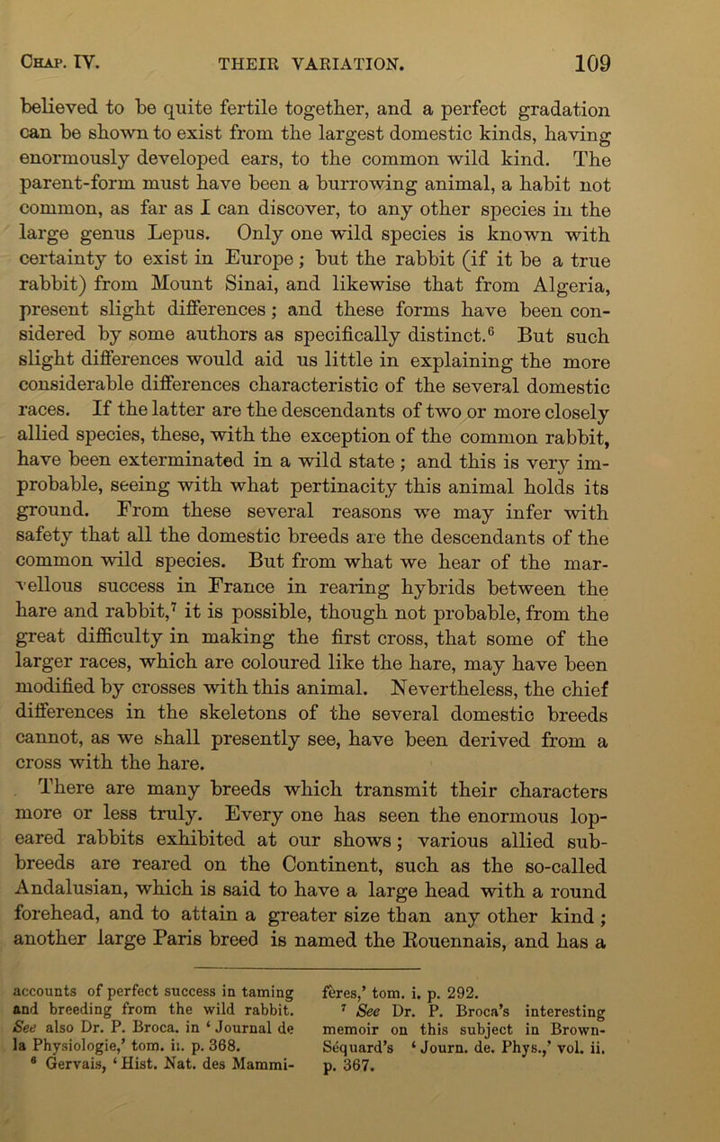 believed to be quite fertile together, and a perfect gradation can be shown to exist from the largest domestic kinds, having enormously developed ears, to the common wild kind. The parent-form must have been a burrowing animal, a habit not common, as far as I can discover, to any other species in the large genus Lepus. Only one wild species is known with certainty to exist in Europe; but the rabbit (if it be a true rabbit) from Mount Sinai, and likewise that from Algeria, present slight differences; and these forms have been con- sidered by some authors as specifically distinct.6 But such slight differences would aid us little in explaining the more considerable differences characteristic of the several domestic races. If the latter are the descendants of two or more closely allied species, these, with the exception of the common rabbit, have been exterminated in a wild state ; and this is very im- probable, seeing with what pertinacity this animal holds its ground. From these several reasons we may infer with safety that all the domestic breeds are the descendants of the common wild species. But from what we hear of the mar- vellous success in France in rearing hybrids between the hare and rabbit,7 it is possible, though not probable, from the great difficulty in making the first cross, that some of the larger races, which are coloured like the hare, may have been modified by crosses with this animal. Nevertheless, the chief differences in the skeletons of the several domestic breeds cannot, as we shall presently see, have been derived from a cross with the hare. There are many breeds which transmit their characters more or less truly. Every one has seen the enormous lop- eared rabbits exhibited at our shows; various allied sub- breeds are reared on the Continent, such as the so-called Andalusian, which is said to have a large head with a round forehead, and to attain a greater size than any other kind ; another large Paris breed is named the Rouennais, and has a accounts of perfect success in taming feres,’ tom. i. p. 292. and breeding from the wild rabbit. 7 See Dr. P. Broca’s interesting See also Dr. P. Broca, in ‘ Journal de memoir on this subject in Brown- la Physiologie,’ tom. ii. p. 368. Sequard’s ‘ Journ. de. Phys.,’ vol. ii. 6 Gervais, ‘ Hist. Nat. des Mammi- p. 367.