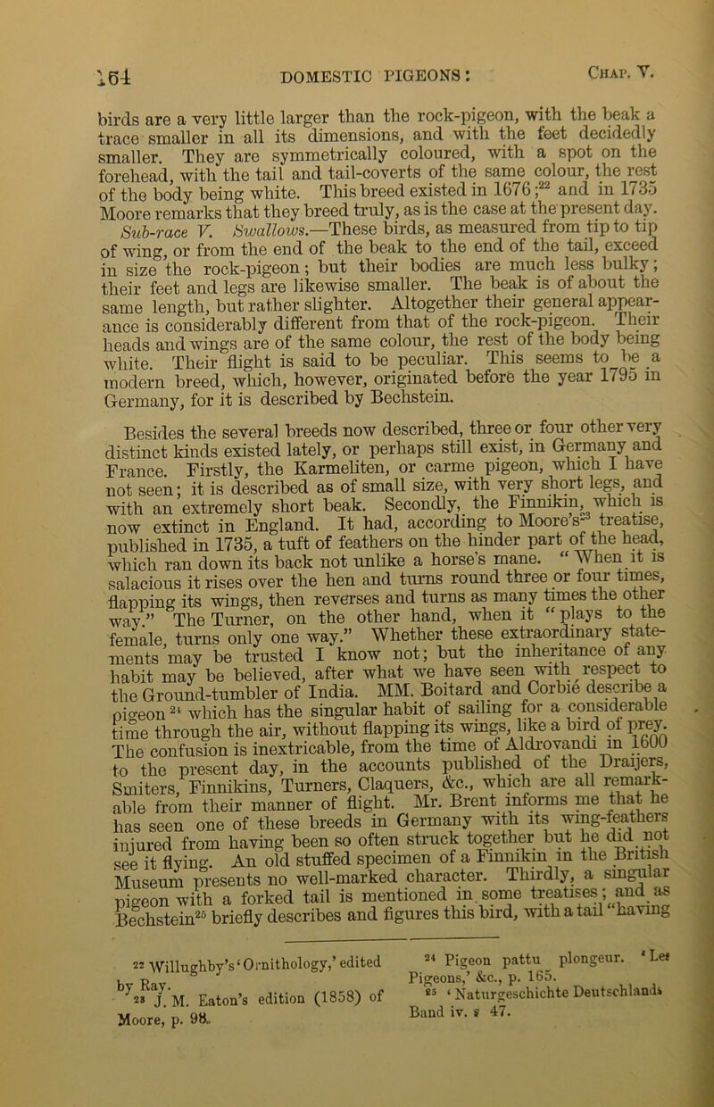 birds are a very little larger than the rock-pigeon, with the beak a trace smaller in all its dimensions, and with the feet decidedly smaller. They are symmetrically coloured, with a spot on the forehead, with the tail and tail-coverts of the same colour, the rest of the body being white. This breed existed in 1676 ;22 and in 1735 Moore remarks that they breed truly, as is the case at the present day. Sub-race V. Swallows— These birds, as measured from tip to tip of wing, ox’ from the end of the beak to the end of the tail, exceed in size the rock-pigeon; but their bodies are much less bulky, their feet and legs are likewise smaller. The beak is of about the same length, but rather slighter. Altogether their general appear- ance is considerably different from that of the rock-pigeon. Their heads and wings are of the same colour, the rest of the body being white. Their flight is said to be peculiar. This seems to be a modern breed, which, however, originated before the year 1795 in Germany, for it is described by Bechstein. Besides the several breeds now described, three or four other very distinct kinds existed lately, or perhaps still exist, in Germany and France. Firstly, the Karmeliten, or carme pigeon, which I have not seen; it is described as of small size, with very short legs, and with an extremely short beak. Secondly, the Finnikm, which is now extinct in England. It had, according to Moores- treatise, published in 1735, a tuft of feathers on the hinder part of the head, which ran down its back not unlike a horses mane. “ When it is salacious it rises over the hen and turns round three or four times, flapping its wings, then reverses and turns as many times the other way.” The Turner, on the other hand, when it “ plays to the female turns only one way.” Whether these extraordinary state- ments may be trusted I know not; but the inheritance of any habit may be believed, after what we have seen with respect to the Ground-tumbler of India. MM. Boitard and Corbie describe a oio-eon21 which has the singular habit of sailing for a considerable time through the air, without flapping its wings like a bird of prey The confusion is inextricable, from the time of Aldrovandi in 1600 to the present day, in the accounts published of the Draijers, Smiters, Finnikins, Turners, Claquers, &c., which are all remark- able from their manner of flight. Mr. Brent informs me that he has seen one of these breeds in Germany with its wing-feathers iniured from having been so often struck together but he did not see it flying. An old stuffed specimen of a Finnikm in the British Museum presents no well-marked character. Thirdly, a singular pigeon with a forked tail is mentioned in some treatises; and as Bechstein25 briefly describes and figures this bird, with a tail kavm0 22 Willughby’s‘Ornithology/ edited by Rsy. ' 2* J. M. Eaton’s edition (1858) of Moore, p. 98.. 24 Pigeon pattu plongeur. ‘Lei Pigeons,’ &c., p. 165. 25 ‘ Naturgeschichte Deutschlandi Band iv. ? 47.