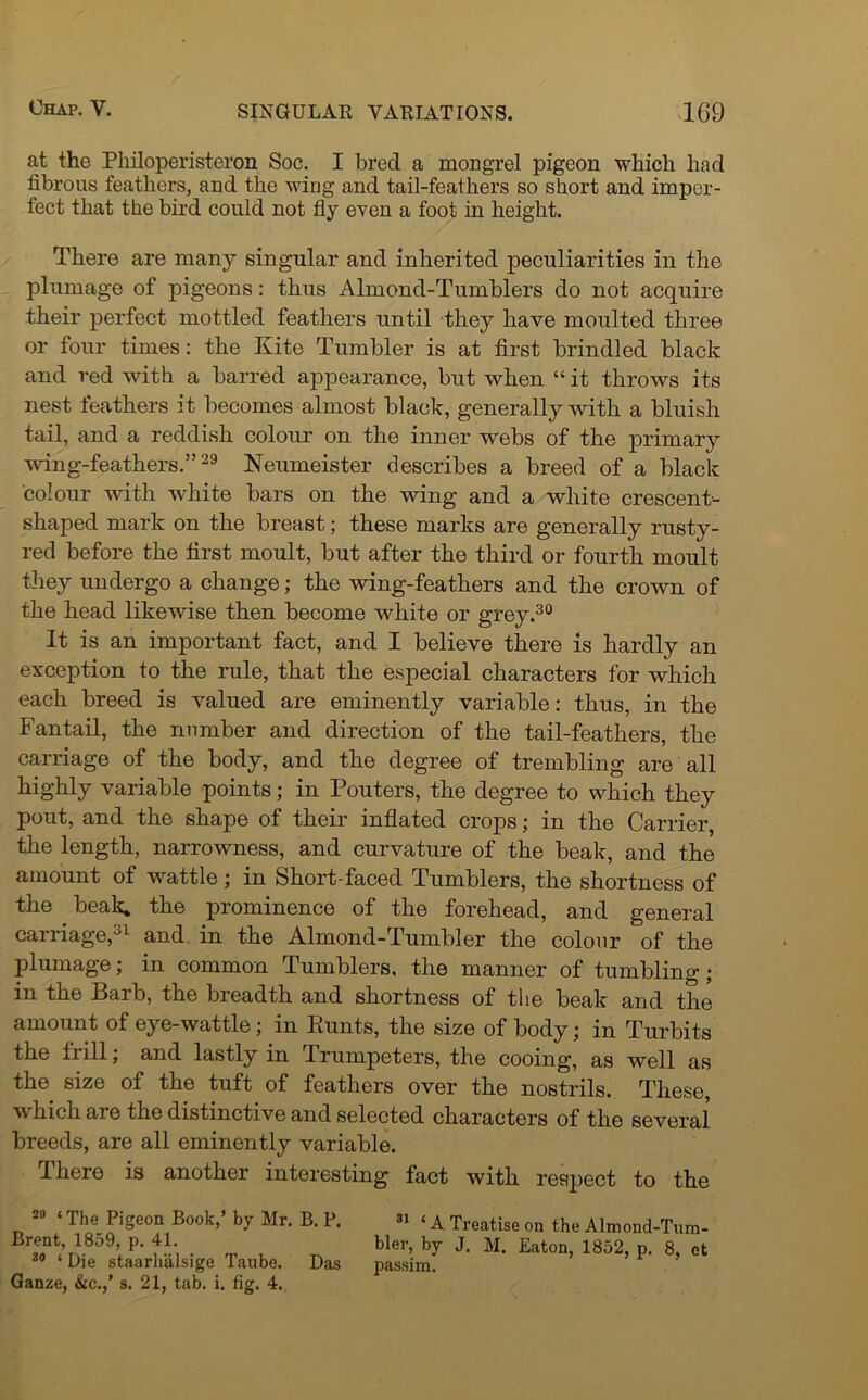 1G9 at the Pliiloperisteron Soc. I bred a mongrel pigeon which had fibrous feathers, and the wing and tail-feathers so short and imper- fect that the bird could not fly even a foot in height. There are many singular and inherited peculiarities in the plumage of pigeons: thus Almond-Tumblers do not acquire their perfect mottled feathers until they have moulted three or four times: the Kite Tumbler is at first brindled black and red with a barred appearance, but when “ it throws its nest feathers it becomes almost black, generally with a bluish tail, and a reddish colour on the inner webs of the primary wing-feathers.”29 Neumeister describes a breed of a black colour with white bars on the wing and a white crescent- shaped mark on the breast; these marks are generally rusty- red before the first moult, but after the third or fourth moult they undergo a change; the wing-feathers and the crown of the head likewise then become •white or grey.30 It is an important fact, and I believe there is hardly an exception to the rule, that the especial characters for which each breed is valued are eminently variable: thus,, in the Fantail, the number and direction of the tail-feathers, the carriage of the body, and the degree of trembling are all highly variable points; in Pouters, the degree to which they pout, and the shape of their inflated crops; in the Carrier, the length, narrowness, and curvature of the beak, and the amount of wattle; in Short-faced Tumblers, the shortness of the beak, the prominence of the forehead, and general carriage,31 and in the Almond-Tumbler the colour of the plumage; in common Tumblers, the manner of tumbling; in the Barb, the breadth and shortness of the beak and the amount of eye-wattle; in Bunts, the size of body; in Turbits the frill; and lastly in Trumpeters, the cooing, as well as the size of the tuft of feathers over the nostrils. These, which are the distinctive and selected characters of the several breeds, are all eminently variable. I here is another interesting fact with respect to the 29 * The Pigeon Book,’ by Mr. B. P. Brent, 1859, p. 41. 34 * Die staarhalsige Taube. Das Ganze, &c.,’ s. 21, tab. i. fig. 4. 31 ‘ A Treatise on the Almond-Tum- bler, by J. M. Eaton, 1852, p. 8, et passim.