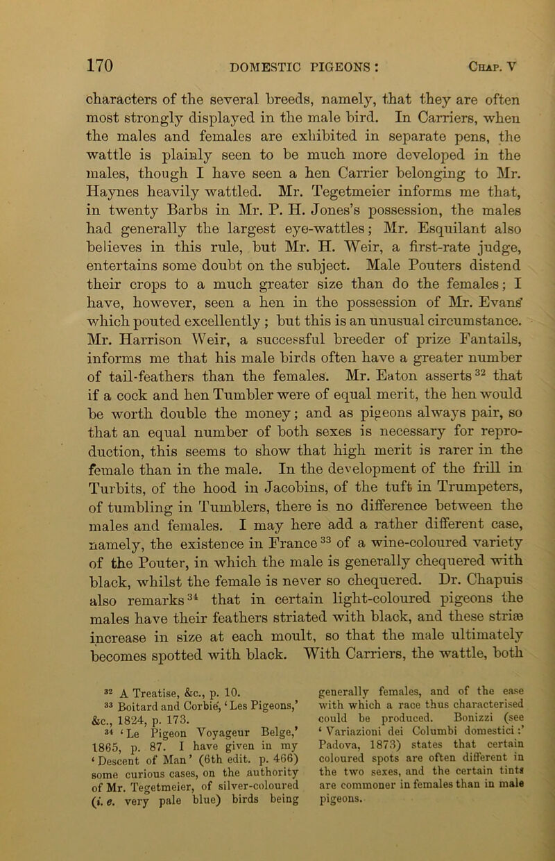 characters of the several breeds, namely, that they are often most strongly displayed in the male bird. In Carriers, when the males and females are exhibited in separate pens, the wattle is plainly seen to be much more developed in the males, though I have seen a hen Carrier belonging to Mr. Haynes heavily wattled. Mr. Tegetmeier informs me that, in twenty Barbs in Mr. P. H. Jones’s possession, the males had generally the largest eye-wattles; Mr. Esquilant also believes in this rule, but Mr. H. Weir, a first-rate judge, entertains some doubt on the subject. Male Pouters distend their crops to a much greater size than do the females; I have, however, seen a hen in the possession of Mr. Evans’ which pouted excellently; but this is an unusual circumstance. Mr. Harrison Weir, a successful breeder of prize Fantails, informs me that his male birds often have a greater number of tail-feathers than the females. Mr. Eaton asserts32 that if a cock and hen Tumbler were of equal merit, the hen would be worth double the money; and as pigeons always pair, so that an equal number of both sexes is necessary for repro- duction, this seems to show that high merit is rarer in the female than in the male. In the development of the frill in Turbits, of the hood in Jacobins, of the tuft in Trumpeters, of tumbling in Tumblers, there is no difference between the males and females. I may here add a rather different case, namely, the existence in France33 of a wine-coloured variety of the Pouter, in which the male is generally chequered with black, whilst the female is never so chequered. Dr. Chapuis also remarks3i that in certain light-coloured pigeons the males have their feathers striated with black, and these striae increase in size at each moult, so that the male ultimately becomes spotted with black. With Carriers, the wattle, both 32 A Treatise, &c., p. 10. 33 Boitard and Corbie, ‘ Les Pigeons,’ &c., 1824, p. 173. 34 ‘Le Pigeon Voyageur Beige,’ 1865, p. 87. I have given in ray ‘Descent of Man’ (6th edit. p. 466) some curious cases, on the authority of Mr. Tegetmeier, of silver-coloured (». e. very pale blue) birds being generally females, and of the ease with which a race thus characterised could be produced. Bonizzi (see ‘ Variazioni dei Columbi domestici Padova, 1873) states that certain coloured spots are often different in the two sexes, and the certain tints are commoner in females than in male pigeons.