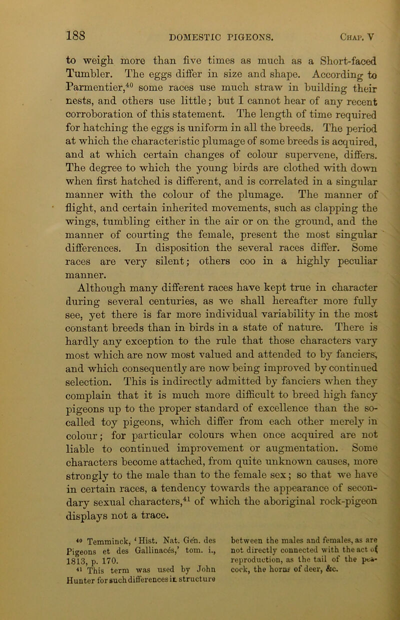 to weigh more than five times as much as a Short-faced Tumbler. The eggs differ in size and shape. According to Parmentier,40 some races use much straw in building their nests, and others use little; but I cannot hear of any recent corroboration of this statement. The length of time required for hatching the eggs is uniform in all the breeds. The period at which the characteristic plumage of some breeds is acquired, and at which certain changes of colour supervene, differs. The degree to which the young birds are clothed with down when first hatched is different, and is correlated in a singular manner with the colour of the plumage. The manner of flight, and certain inherited movements, such as clapping the wings, tumbling either in the air or on the ground, and the manner of courting the female, present the most singular differences. In disposition the several races differ. Some races are very silent; others coo in a highly peculiar manner. Although many different races have kept true in character during several centuries, as we shall hereafter more fully see, yet there is far more individual variability in the most constant breeds than in birds in a state of nature. There is hardly any exception to the rule that those characters vary most which are now most valued and attended to by fanciers, and which consequently are now being improved by continued selection. This is indirectly admitted by fanciers when they complain that it is much more difficult to breed high fancy pigeons up to the proper standard of excellence than the so- called toy pigeons, which differ from each other merely in colour; for particular colours when once acquired are not liable to continued improvement or augmentation. Some characters become attached, from quite unknown causes, more strongly to the male than to the female sex; so that we have in certain races, a tendency towards the appearance of secon- dary sexual characters,41 of which the aboriginal rock-pigeon displays not a trace. 40 Temminck, ‘ Hist. Nat. Gen. des Pigeons et des Gallinaces,’ tom. i., 1813, p. 170. 41 This term was used by John Hunter for such differences it structure between the males and females, as are not directly connected with the act o( reproduction, as the tail of the pea- cock, the horns of deer, &c.