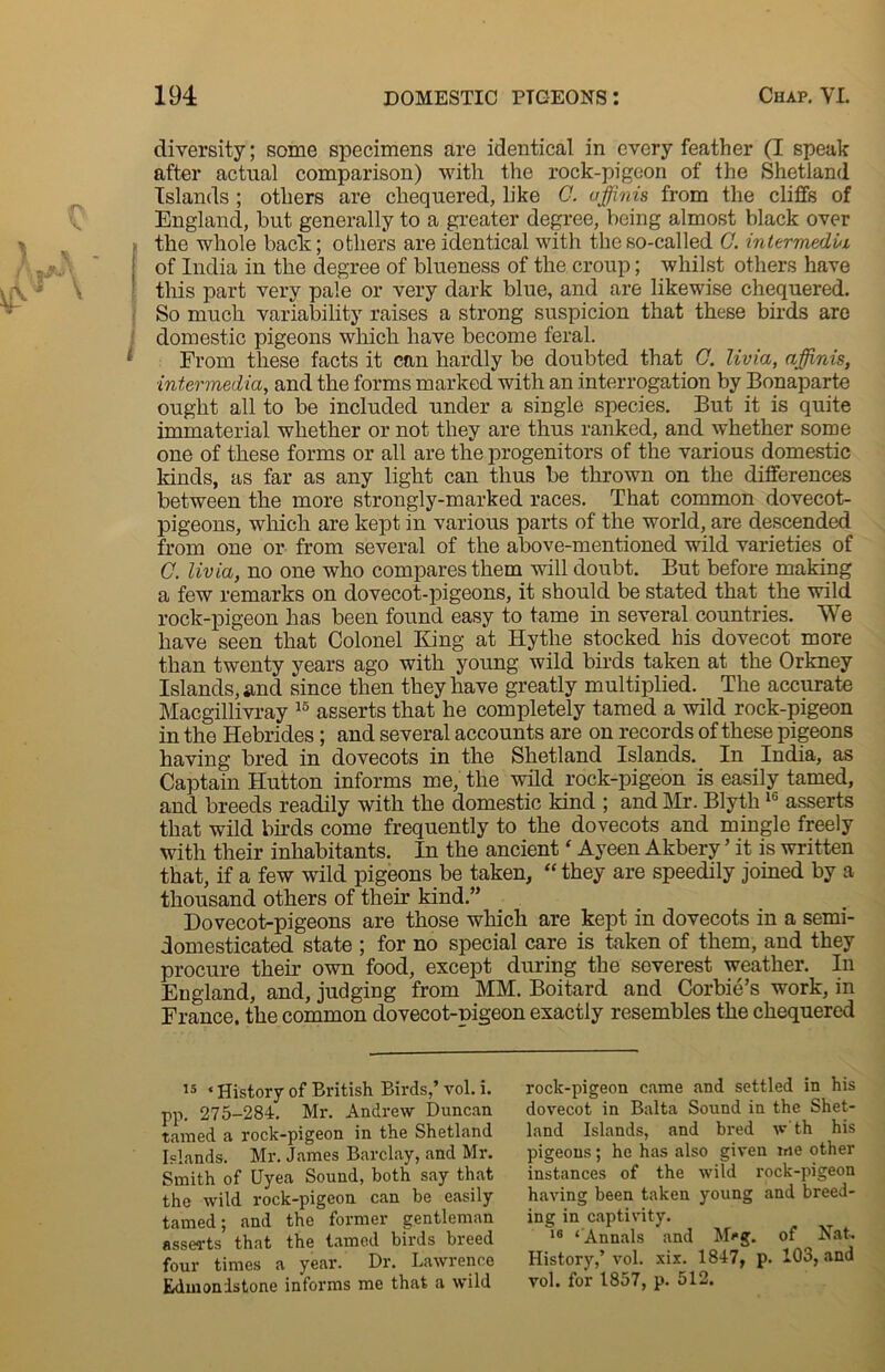 diversity; some specimens are identical in every feather (I speak after actual comparison) with the rock-pigeon of the .Shetland Islands ; others are chequered, like C. affinis from the cliffs of England, but generally to a greater degree, being almost black over the whole back; others are identical with the so-called C. intermedi/i of India in the degree of blueness of the croup; whilst others have this part very pale or very dark blue, and are likewise chequered. So much variability raises a strong suspicion that these birds are domestic pigeons which have become feral. From these facts it can hardly be doubted that 0. livia, a finis, ■intermedia, and the forms marked with an interrogation by Bonaparte ought all to be included under a single species. But it is quite immaterial whether or not they are thus ranked, and whether some one of these forms or all are the progenitors of the various domestic kinds, as far as any light can thus be thrown on the differences between the more strongly-marked races. That common dovecot- pigeons, which are kept in various parts of the world, are descended from one or from several of the above-mentioned wild varieties of C. livia, no one who compares them will doubt. But before making a few remarks on dovecot-pigeons, it should be stated that the wild rock-pigeon has been found easy to tame in several countries. We have seen that Colonel King at Hythe stocked his dovecot more than twenty years ago with young wild birds taken at the Orkney Islands, and since then they have greatly multiplied. The accurate Macgillivray 15 asserts that he completely tamed a wild rock-pigeon in the Hebrides; and several accounts are on records of these pigeons having bred in dovecots in the Shetland Islands. In India, as Captain Hutton informs me, the wild rock-pigeon is easily tamed, and breeds readily with the domestic kind ; and Kir. Blytli16 asserts that wild birds come frequently to the dovecots and mingle freely with their inhabitants. In the ancient‘ Ayeen Akbery ’ it is written that, if a few wild pigeons be taken, “ they are speedily joined by a thousand others of then’ kind.” Dovecot-pigeons are those which are kept in dovecots in a semi- domesticated state ; for no special care is taken of them, and they procure their own food, except during the severest weather. In England, and, judging from MM. Boitard and Corbie’s work, in France, the common dovecot-nigeon exactly resembles the chequered 15 ‘ History of British Birds,’ vol. i. pp. 275-284. Mr. Andrew Duncan tamed a rock-pigeon in the Shetland Islands. Mr. James Barclay, and Mr. Smith of Uyea Sound, both say that the wild rock-pigeon can be easily tamed; and the former gentleman asserts that the tamed birds breed four times a year. Dr. Lawrence Edmonistone informs me that a wild rock-pigeon came and settled in his dovecot in Balta Sound in the Shet- land Islands, and bred w th his pigeons; he has also given we other instances of the wild rock-pigeon having been taken young and breed- ing in captivity. 18 ‘ Annals and M^g. of Nat. History,’ vol. xix. 1847, p. 103, and vol. for 1857, p. 512.