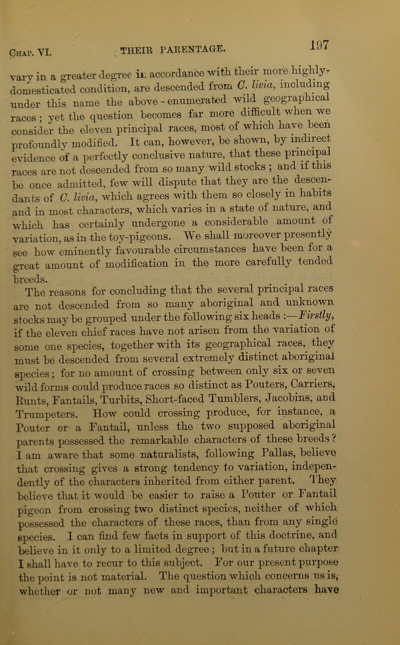 vary in a greater degree ir. accordance with their more highly- domesticated condition, are descended from C. hvia, including under this name the above - enumerated wild geographical races ; yet the question becomes far more difficult when we consider the eleven principal races, most of which have been profoundly modified. It can, however, be shown, by indirect evidence of a perfectly conclusive nature, that these principal races are not descended from so many wild stocks ; and if this be once admitted, few will dispute that they are the descen- dants of C. livia, which agrees with them so closely in habits and in most characters, which varies in a state of nature, and which has certainly undergone a considerable amount of variation, as in the toy-pigeons. We shall moreover presently see how eminently favourable circumstances have been for a great amount of modification in the more carefully tended breeds. The reasons for concluding that the several principal races are not descended from so many aboriginal and unknown stocks may be grouped under the following six heads -.—Firstly, if the eleven chief races have not arisen from the variation of some one species, together with its geographical races, they must be descended from several extremely distinct aboriginal species; for no amount of crossing between only six or seven wild forms could produce races so distinct as Pouters, Carriers, Runts, Fantails, Turbits, Short-faced Tumblers, Jacobins, and Trumpeters. How could crossing produce, for instance, a Pouter or a Pantail, unless the two supposed aboriginal parents possessed the remarkable characters of these breeds ? I am aware that some naturalists, following Pallas, believe that crossing gives a strong tendency to variation, indepen- dently of the characters inherited from either parent. They believe that it would be easier to raise a Pouter or Pan tail pigeon from crossing two distinct species, neither of which possessed the characters of these races, than from any single species. I can find few facts in support of this doctrine, and believe in it only to a limited degree ; but in a future chapter I shall have to recur to this subject. Por our present purpose the point is not material. The question which concerns us is, whether or not many new and important characters have