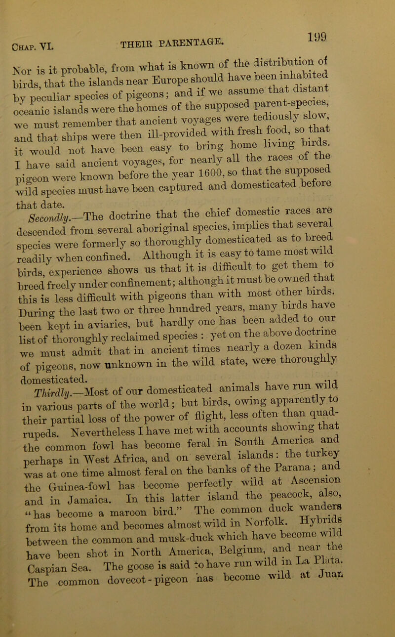 Nor is it probable, from what is known of the distribution of birds, that the islands near Europe should have by peculiar species of pigeons; and if we assume that distant oceanic islands were the homes of the supposed we must remember that ancient voyages were tediousl) s o , and That ships were then ill-provided with fresh food sc> that it would not have been easy to bring home living buds. I have said ancient voyages, for nearly all the races of the pic-eon were known before the year 1600, so that the supposed wild species must have been captured and domesticated befoie lh%Mdiy.—The doctrine that the chief domestic races are descended from several aboriginal species, implies that severa species were formerly so thoroughly domesticated as to breed readily when confined. Although it is easy to tame most wn birds, experience shows us that it is difficult to get them o breed freely under confinement; although it must be owned t a this is less difficult with pigeons than with most other hire s. During the last two or three hundred years, many birds have been kept in aviaries, but hardly one has been added to our list of thoroughly reclaimed species : yet on the above doctrine we must admit that in ancient times nearly a dozen kinds of pigeons, now unknown in the wild state, were thoioug y domesticated. , . -n Thirdly.—Most of our domesticated animals have run wild in various parts of the world; but birds, owing apparently to their partial loss of the power of flight, less often than quad- rupeds. Nevertheless I have met with accounts showing that the common fowl has become feral in South America and perhaps in West Africa, and on several islands: the tuilcej was at one time almost feral on the banks of the Parana; and the Guinea-fowl has become perfectly wild at Ascension and in Jamaica. In this latter island the peacock, also, “has become a maroon bird.” The common due want era from its home and becomes almost wild in N orfolk. Hybrids between the common and musk-duck which have become wi ( have been shot in North America, Belgium and near tne Caspian Sea. The goose is said to have run wild m La lata. The common dovecot - pigeon has become wild at Juan