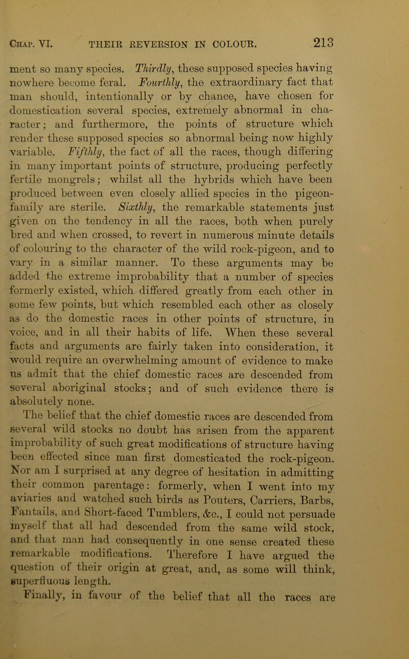 ment so many species. Thirdly, these supposed species having nowhere become feral. Fourthly, the extraordinary fact that man should, intentionally or by chance, have chosen for domestication several species, extremely abnormal in cha- racter; and furthermore, the points of structure which render these supposed species so abnormal being now highly variable. Fifthly, the fact of all the races, though differing in many important points of structure, producing perfectly fertile mongrels; whilst all the hybrids which have been produced between even closely allied species in the pigeon- family are sterile. Sixthly, the remarkable statements just given on the tendency in all the races, both when purely bred and when crossed, to revert in numerous minute details of colouring to the character of the wild rock-pigeon, and to vary in a similar manner. To these arguments may be added the extreme improbability that a number of species formerly existed, which differed greatly from each other in some few points, but which resembled each other as closely as do the domestic races in other points of structure, in voice, and in all their habits of life. When these several facts and arguments are fairly taken into consideration, it would require an overwhelming amount of evidence to make us admit that the chief domestic races are descended from several aboriginal stocks; and of such evidence there is absolutely none. The belief that the chief domestic races are descended from several wild stocks no doubt has arisen from the apparent improbability of such great modifications of structure having been effected since man first domesticated the rock-pigeon. Nor am I surprised at any degree of hesitation in admitting their common parentage: formerly, when I went into my aviaries and watched such birds as Pouters, Carriers, Barbs, 1 antails, and Short-faced Tumblers, &c., I could not persuade myselt that all had descended from the same wild stock, and that man had consequently in one sense created these remarkable modifications. Therefore I have argued the question of their origin at great, and, as some will think, superfluous length. Finally, in favour of the belief that all the races are