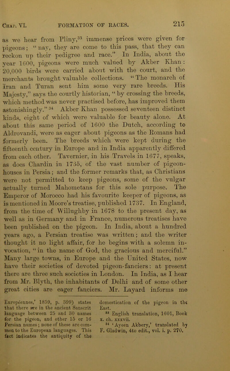 as we hear from Pliny,33 immense prices were given for pigeons; 44 nay, they are come to this pass, that they can reckon np their pedigree and race.” In India, about the year 1600, pigeons were much valued by Akber Khan : 20,000 birds were carried about with the court, and the merchants brought valuable collections. 44 The monarch of Iran and Turan sent him some very rare breeds. His Majesty,” says the courtly historian, 44 by crossing the breeds, which method was never practised before, has improved them astonishingly.” 34 Akber Khan possessed seventeen distinct kinds, eight of which were valuable for beauty alone. At about this same period of 1600 the Hutch, according to Aldrovandi, were as eager about pigeons as the Romans had formerly been. The breeds which were kept during the fifteenth century in Europe and in India apparently differed from each other. Tavernier, in his Travels in 1677, speaks, as does Chardin in 1735, of the vast number of pigeon- houses in Persia; and the former remarks that, as Christians were not permitted to keep pigeons, some of the vulgar actually turned Mahometans for this sole purpose. The Emperor of Morocco had his favourite keeper of pigeons, as is mentioned in Moore’s treatise, published 1737. In England, from the time of Willughby in 1678 to the present day, as well as in Germany and in France, numerous treatises have been published on the pigeon. In India, about a hundred years ago, a Persian treatise was written; and the writer thought it no light affair, for he begins with a solemn in- vocation, 44 in the name of God, the gracious and merciful.” Many large towns, in Europe and the United States, now have their societies of devoted pigeon-fanciers: at present there are three such societies in London. In Tndia, as I hear from Mr. Blyth, the inhabitants of Delhi and of some other great cities are eager fanciers. Mr. Layard informs me Europeennes,’ 1859, p. 399) states domestication of the pigeon in the that there are in the ancient Sanscrit East. language between 25 and 30 names 83 English translation, 1601, Book for the pigeon, and other 15 or 16 x. ch. xxxvii. Persian names ; none of these are com- 34 ‘ Ayeen Akbery,’ translated by mon to the European languages. This F. Gladwin, 4to edit., vol. i. p. 270. fact indicates the antiquity of the