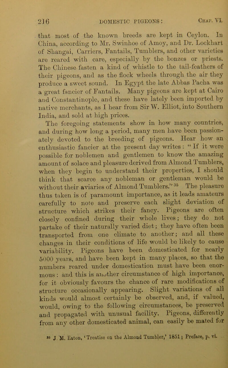 that most of the known breeds are kept in Ceylon. In China, according to Mr. Swinhoe of Amoy, and Dr. Lockhart of Shangai, Carriers, Fantails, Tumblers, and other varieties are reared with care, especially by the bonzes or priests. The Chinese fasten a kind of whistle to the tail-feathers of their pigeons, and as the flock wheels through the air they produce a sweet sound. In Egypt the late Abbas Pacha was a great fancier of Fantails. Many pigeons are kept at Cairo and Constantinople, and these have lately been imported by native merchants, as I hear from Sir W. Elliot, into Southern India, and sold at high prices. The foregoing statements show in how many countries, and during how long a period, many men have been passion- ate^ devoted to the breeding of pigeons. Hear how an enthusiastic fancier at the present day writes : “If it were possible for noblemen and gentlemen to know the amazing amount of solace and pleasure derived from Almond Tumblers, when they begin to understand their properties, I should think that scarce any nobleman or gentleman would be without their aviaries of Almond Tumblers.” 35 The pleasure thus taken is of paramount importance, as it leads amateurs carefully to note and preserve each slight deviation of structure which strikes their fancy. Pigeons are often closely confined during their whole lives; they do not partake of their naturally varied diet; they have often been transported from one climate to another; and all these changes in their conditions of life would be likely to cause variability. Pigeons have been domesticated for nearly 5000 years, and have been kept in many places, so that the numbers reared under domestication must have been enor- mous : and this is another circumstance of high importance, for it obviously favours the chance of rare modifications of structure occasionally appearing. Slight variations of all kinds would almost certainly be observed, and, if valued, would, owing to the following circumstances, be preserved and propagated with unusual facility. Pigeons, differently from any other domesticated animal, can easily be mated for as J M. Eaton, ‘Treatise on the Almond Tumbler,’ 1851; Preface, p. vi.