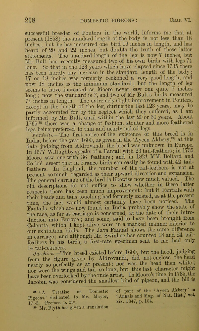 successful breeder of Pouters in the world, informs me that at present (1858) the standard length of the body is not less than 18 inches; but he has measured one bird 19 inches in length, and has heard of ‘20 and 22 inches, but doubts the truth of these latter statements. The standard length of the leg is now 7 inches, but Mr. Bult has recently measured two of his own birds with legs 7j long. So that in the 123 years which have elapsed since 1735 there has been hardly any increase in the standard length of the body; 17 or 18 inches was formerly reckoned a very good length, and now 18 inches is the minimum standard; but the length of leg seems to have increased, as Moore never saw one quite 7 inches long ; now the standard is 7, and two of Mr Bult’s birds measured 7i inches in length. The extremely slight improvement in Pouters, except in the length of the leg, during the last 123 years, may be partly accounted for by the neglect which they suffered, as I am informed by Mr. Bult, until within the last 20 or 30 years. About 176538 there was a change of fashion, stouter and more feathered legs being preferred to thin and nearly naked legs. Fantails.—The first notice of the existence of this breed is in India, before the year 1600, as given in the ‘Ayeen Akbery;’39 at this date, judging from Aldrovandi, the breed was unknown in Europe. In 1677 Willughby speaks of a Fantail with 26 tail-feathers; in 1735 Moore saw one with 36 feathers ; and in 1824 MM. Boitard and Corbie assert that in France birds can easily be found with 42 tail- feathers. In England, the number of the tail-feathers is not at present so much regarded as their upward direction and expansion. The general carriage of the bird is likewise now much valued. The old descriptions do not suffice to show whether in these latter respects there has been much improvement: but if Fantails with their heads and tails touching had formerly existed, as at the present time, the fact would almost certainly have been noticed. The Fantails which are now found in India probably show the state of the race, as far as carriage is concerned, at the date of their intro- duction into Europe ; and some, said to have been brought, from Calcutta, which I kept alive, were in a marked manner inferior to our exhibition birds. The Java Fantail shows the same difference in carriage; and although Mr. Swinhoe has counted 18 and 24 tail- feathers in his birds, a first-rate specimen sent to me had only 14 tail-feathers. , , ,, , Jacobins.—This breed existed before 1600, but the hood, judging from the figure given, by Aldrovandi, did not enclose the head nearly so perfectly as at present: nor was the head then white ; nor were the wings and tail so long, but this last character might have been overlooked by the rude artist. In Moore’s time, in 1735, the Jacobin was considered the smallest kind of pigeon, and the bill is as ( x Treatise on Domestic of part of the ‘ Ayeen Akbery ’ in Pigeons,’ dedicated to Mr. Mayor, ‘ Annals and Mag. of Nat. Hist., toL 17ti5. Preface, p. xiv. xix. 1817, p. 104. 39 Mr. Blyth has given a translation